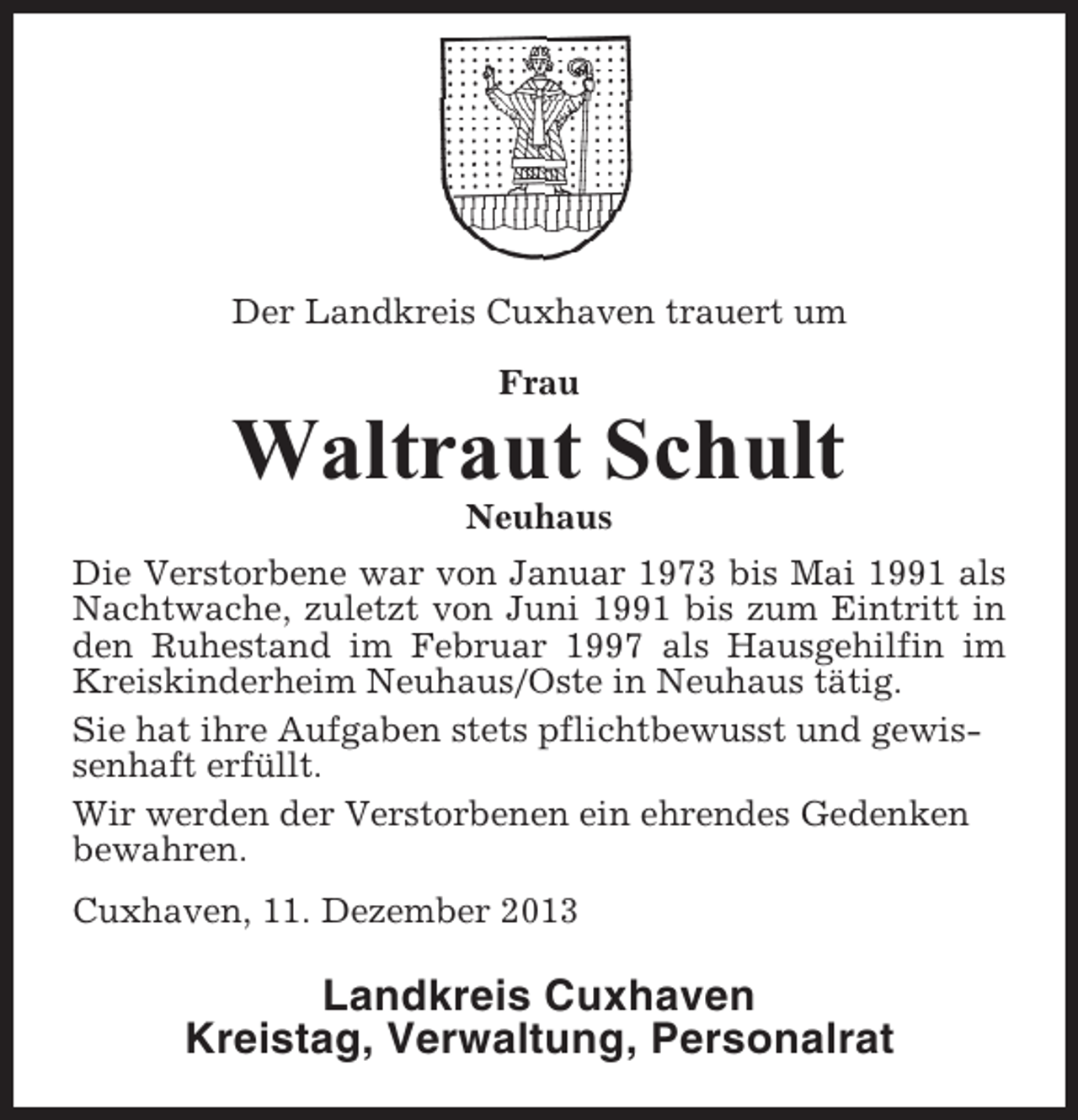 <p>Der Landkreis Cuxhaven trauert um<br />Frau</p><p>Waltraut Schult<br />Neuhaus<br />Die Verstorbene war von Januar 1973 bis Mai 1991 als<br />Nachtwache, zuletzt von Juni 1991 bis zum Eintritt in<br />den Ruhestand im Februar 1997 als Hausgehilfin im<br />Kreiskinderheim Neuhaus/Oste in Neuhaus tätig.<br />Sie hat ihre Aufgaben stets pflichtbewusst und gewissenhaft erfüllt.<br />Wir werden der Verstorbenen ein ehrendes Gedenken<br />bewahren.<br />Cuxhaven, 11. Dezember 2013</p><p>Landkreis Cuxhaven<br />Kreistag, Verwaltung, Personalrat</p>