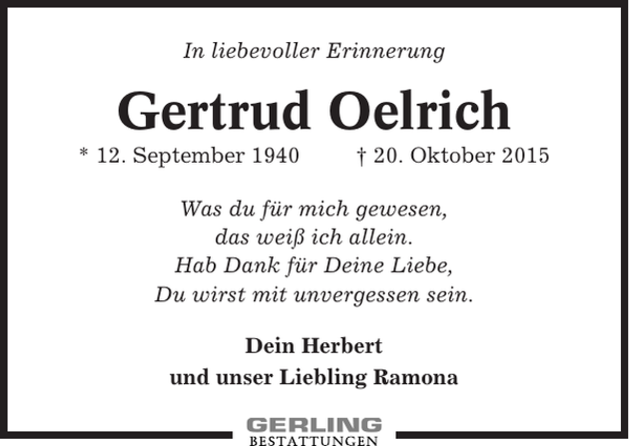 <p>In liebevoller Erinnerung</p><p>Gertrud Oelrich<br />* 12. September 1940</p><p>† 20. Oktober 2015</p><p>Was du für mich gewesen,<br />das weiß ich allein.<br />Hab Dank für Deine Liebe,<br />Du wirst mit unvergessen sein.<br />Dein Herbert<br />und unser Liebling Ramona</p>