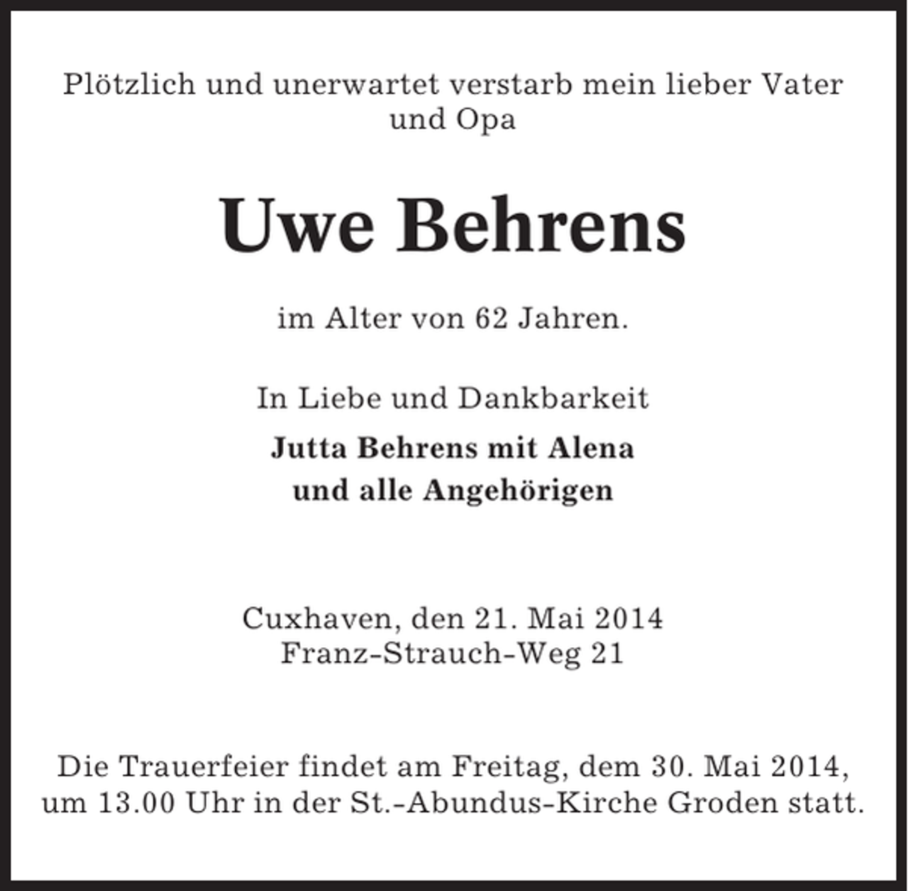 <p>Plötzlich und unerwartet verstarb mein lieber Vater<br />und Opa</p><p>Uwe Behrens<br />im Alter von 62 Jahren.<br />In Liebe und Dankbarkeit<br />Jutta Behrens mit Alena<br />und alle Angehörigen</p><p>Cuxhaven, den 21. Mai 2014<br />Franz-Strauch-Weg 21</p><p>Die Trauerfeier findet am Freitag, dem 30. Mai 2014,<br />um 13.00 Uhr in der St.-Abundus-Kirche Groden statt.</p>