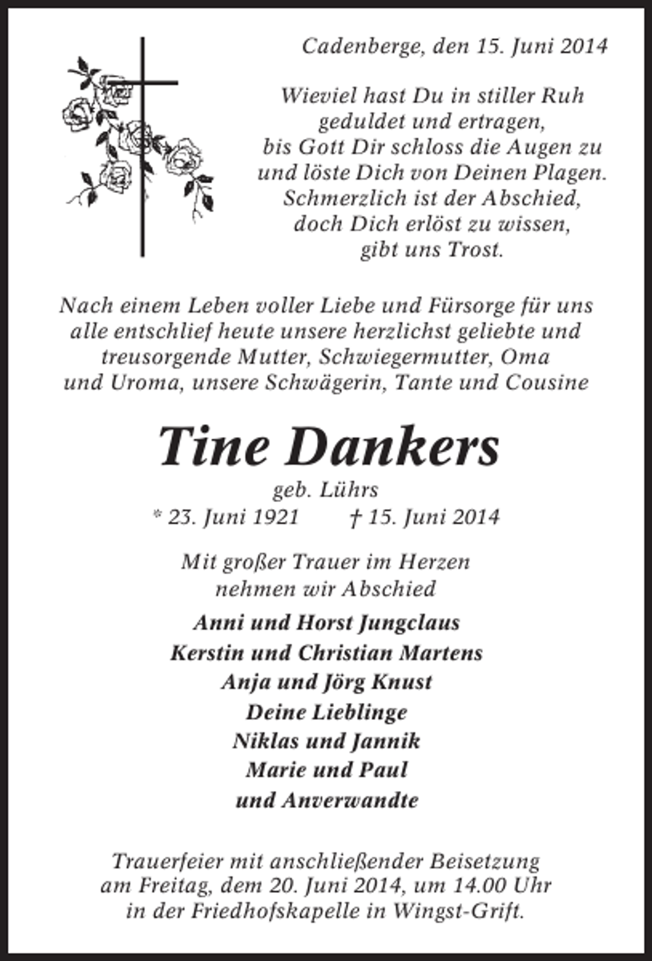 <p>Cadenberge, den 15. Juni 2014<br />Wieviel hast Du in stiller Ruh<br />geduldet und ertragen,<br />bis Gott Dir schloss die Augen zu<br />und löste Dich von Deinen Plagen.<br />Schmerzlich ist der Abschied,<br />doch Dich erlöst zu wissen,<br />gibt uns Trost.<br />Nach einem Leben voller Liebe und Fürsorge für uns<br />alle entschlief heute unsere herzlichst geliebte und<br />treusorgende Mutter, Schwiegermutter, Oma<br />und Uroma, unsere Schwägerin, Tante und Cousine</p><p>Tine Dankers<br />geb. Lührs<br />* 23. Juni 1921<br />† 15. Juni 2014<br />Mit großer Trauer im Herzen<br />nehmen wir Abschied<br />Anni und Horst Jungclaus<br />Kerstin und Christian Martens<br />Anja und Jörg Knust<br />Deine Lieblinge<br />Niklas und Jannik<br />Marie und Paul<br />und Anverwandte<br />Trauerfeier mit anschließender Beisetzung<br />am Freitag, dem 20. Juni 2014, um 14.00 Uhr<br />in der Friedhofskapelle in Wingst-Grift.</p>