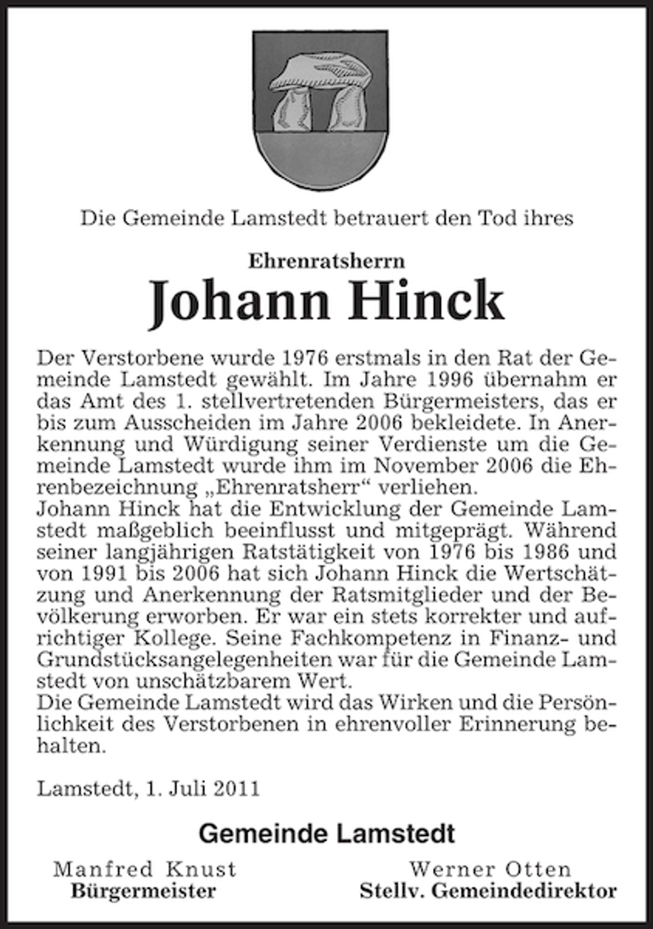 <p>Die Gemeinde Lamstedt betrauert den Tod ihres<br />Ehrenratsherrn</p><p>Johann Hinck<br />Der Verstorbene wurde 1976 erstmals in den Rat der Gemeinde Lamstedt gewählt. Im Jahre 1996 übernahm er<br />das Amt des 1. stellvertretenden Bürgermeisters, das er<br />bis zum Ausscheiden im Jahre 2006 bekleidete. In Anerkennung und Würdigung seiner Verdienste um die Gemeinde Lamstedt wurde ihm im November 2006 die Ehrenbezeichnung „Ehrenratsherr“ verliehen.<br />Johann Hinck hat die Entwicklung der Gemeinde Lamstedt maßgeblich beeinflusst und mitgeprägt. Während<br />seiner langjährigen Ratstätigkeit von 1976 bis 1986 und<br />von 1991 bis 2006 hat sich Johann Hinck die Wertschätzung und Anerkennung der Ratsmitglieder und der Bevölkerung erworben. Er war ein stets korrekter und aufrichtiger Kollege. Seine Fachkompetenz in Finanz- und<br />Grundstücksangelegenheiten war für die Gemeinde Lamstedt von unschätzbarem Wert.<br />Die Gemeinde Lamstedt wird das Wirken und die Persönlichkeit des Verstorbenen in ehrenvoller Erinnerung behalten.<br />Lamstedt, 1. Juli 2011</p><p>Gemeinde Lamstedt<br />Manfred Knust<br />Bürgermeister</p><p>Werner Otten<br />Stellv. Gemeindedirektor</p>