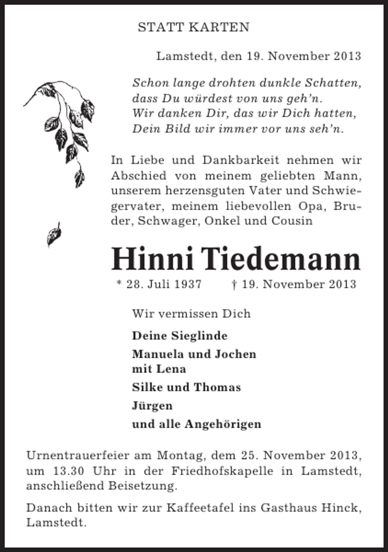 <p>STATT KARTEN<br />Lamstedt, den 19. November 2013<br />Schon lange drohten dunkle Schatten,<br />dass Du würdest von uns geh’n.<br />Wir danken Dir, das wir Dich hatten,<br />Dein Bild wir immer vor uns seh’n.<br />In Liebe und Dankbarkeit nehmen wir<br />Abschied von meinem geliebten Mann,<br />unserem herzensguten Vater und Schwiegervater, meinem liebevollen Opa, Bruder, Schwager, Onkel und Cousin</p><p>Hinni Tiedemann<br />* 28. Juli 1937</p><p>† 19. November 2013</p><p>Wir vermissen Dich<br />Deine Sieglinde<br />Manuela und Jochen<br />mit Lena<br />Silke und Thomas<br />Jürgen<br />und alle Angehörigen<br />Urnentrauerfeier am Montag, dem 25. November 2013,<br />um 13.30 Uhr in der Friedhofskapelle in Lamstedt,<br />anschließend Beisetzung.<br />Danach bitten wir zur Kaffeetafel ins Gasthaus Hinck,<br />Lamstedt.</p>