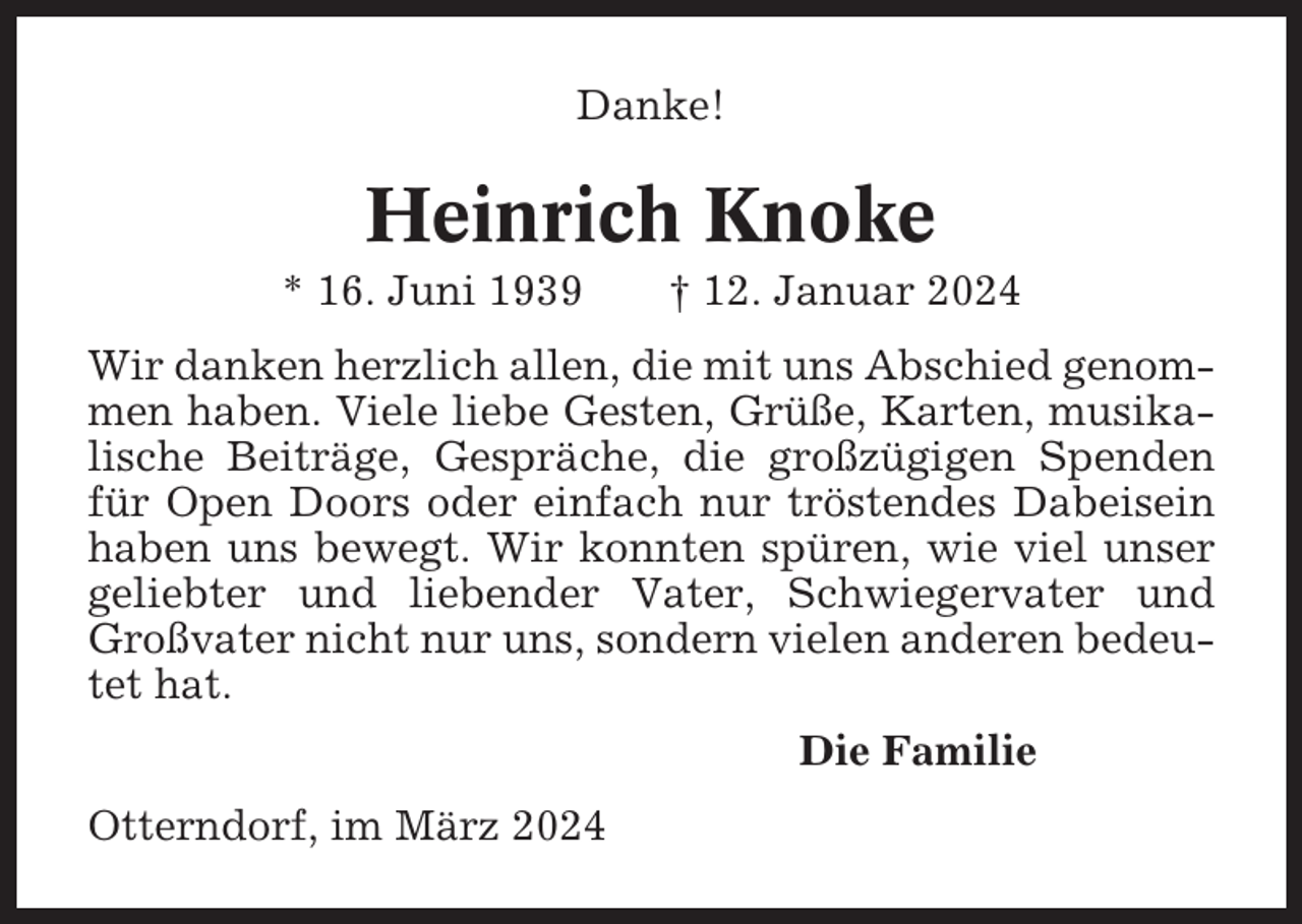 <p>Danke!</p><p>Heinrich Knoke<br />* 16. Juni 1939</p><p>† 12. Januar 2024</p><p>Wir danken herzlich allen, die mit uns Abschied genommen haben. Viele liebe Gesten, Grüße, Karten, musikalische Beiträge, Gespräche, die großzügigen Spenden<br />für Open Doors oder einfach nur tröstendes Dabeisein<br />haben uns bewegt. Wir konnten spüren, wie viel unser<br />geliebter und liebender Vater, Schwiegervater und<br />Großvater nicht nur uns, sondern vielen anderen bedeutet hat.<br />Die Familie<br />Otterndorf, im März 2024</p>