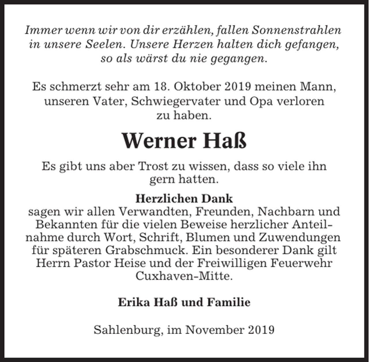 <p>Immer wenn wir von dir erzählen, fallen Sonnenstrahlen<br />in unsere Seelen. Unsere Herzen halten dich gefangen,<br />so als wärst du nie gegangen.<br />Es schmerzt sehr am 18. Oktober 2019 meinen Mann,<br />unseren Vater, Schwiegervater und Opa verloren<br />zu haben.</p><p>Werner Haß<br />Es gibt uns aber Trost zu wissen, dass so viele ihn<br />gern hatten.<br />Herzlichen Dank<br />sagen wir allen Verwandten, Freunden, Nachbarn und<br />Bekannten für die vielen Beweise herzlicher Anteilnahme durch Wort, Schrift, Blumen und Zuwendungen<br />für späteren Grabschmuck. Ein besonderer Dank gilt<br />Herrn Pastor Heise und der Freiwilligen Feuerwehr<br />Cuxhaven-Mitte.<br />Erika Haß und Familie<br />Sahlenburg, im November 2019</p>
