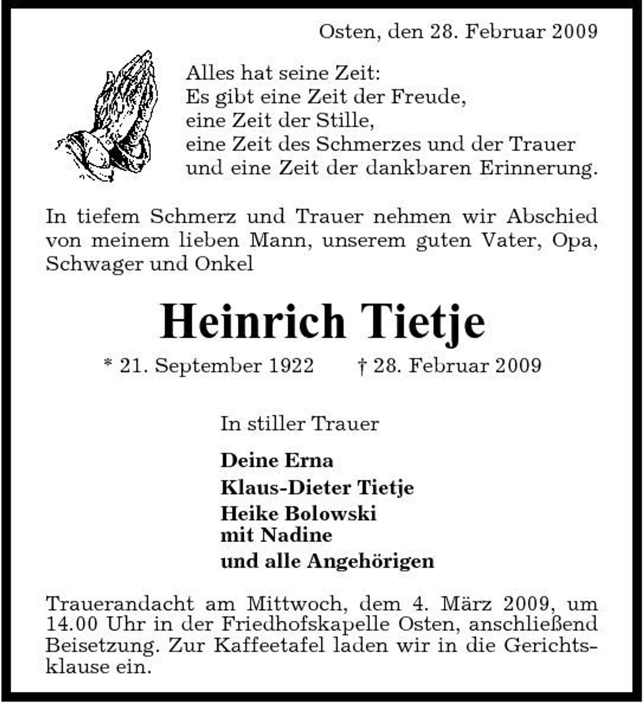 <p>Osten, den 28. Februar 2009 Alles hat seine Zeit: Es gibt eine Zeit der Freude, eine Zeit der Stille, eine Zeit des Schmerzes und der Trauer und eine Zeit der dankbaren Erinnerung. In tiefem Schmerz und Trauer nehmen wir Abschied von meinem lieben Mann, unserem guten Vater, Opa, Schwager und Onkel</p><p>Heinrich Tietje<br />* 21. September 1922 † 28. Februar 2009 In stiller Trauer Deine Erna Klaus-Dieter Tietje Heike Bolowski mit Nadine und alle Angehörigen Trauerandacht am Mittwoch, dem 4. März 2009, um 14.00 Uhr in der Friedhofskapelle Osten, anschließend Beisetzung. Zur Kaffeetafel laden wir in die Gerichtsklause ein.</p>