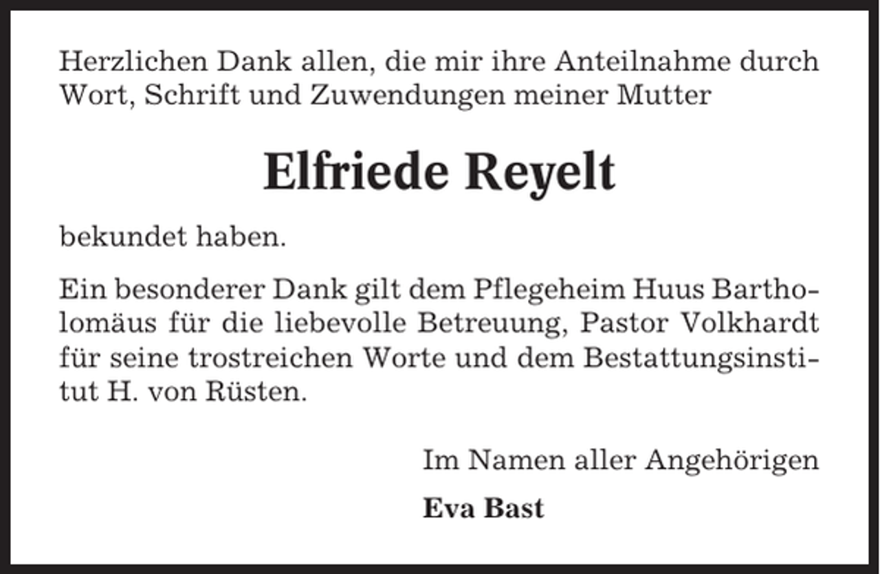 <p>Herzlichen Dank allen, die mir ihre Anteilnahme durch<br />Wort, Schrift und Zuwendungen meiner Mutter</p><p>Elfriede Reyelt<br />bekundet haben.<br />Ein besonderer Dank gilt dem Pflegeheim Huus Bartholomäus für die liebevolle Betreuung, Pastor Volkhardt<br />für seine trostreichen Worte und dem Bestattungsinstitut H. von Rüsten.<br />Im Namen aller Angehörigen<br />Eva Bast</p>