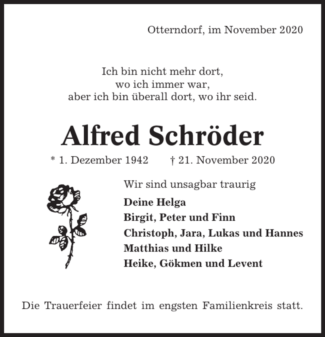 <p>Otterndorf, im November 2020</p><p>Ich bin nicht mehr dort,<br />wo ich immer war,<br />aber ich bin überall dort, wo ihr seid.</p><p>Alfred Schröder<br />* 1. Dezember 1942</p><p>† 21. November 2020</p><p>Wir sind unsagbar traurig<br />Deine Helga<br />Birgit, Peter und Finn<br />Christoph, Jara, Lukas und Hannes<br />Matthias und Hilke<br />Heike, Gökmen und Levent</p><p>Die Trauerfeier findet im engsten Familienkreis statt.</p>