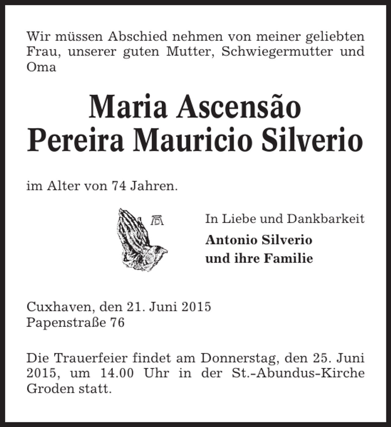 <p>Wir müssen Abschied nehmen von meiner geliebten<br />Frau, unserer guten Mutter, Schwiegermutter und<br />Oma</p><p>Maria Ascensão<br />Pereira Mauricio Silverio<br />im Alter von 74 Jahren.<br />In Liebe und Dankbarkeit</p><p>Antonio Silverio<br />und ihre Familie</p><p>Cuxhaven, den 21. Juni 2015<br />Papenstraße 76<br />Die Trauerfeier findet am Donnerstag, den 25. Juni<br />2015, um 14.00 Uhr in der St.-Abundus-Kirche<br />Groden statt.</p>