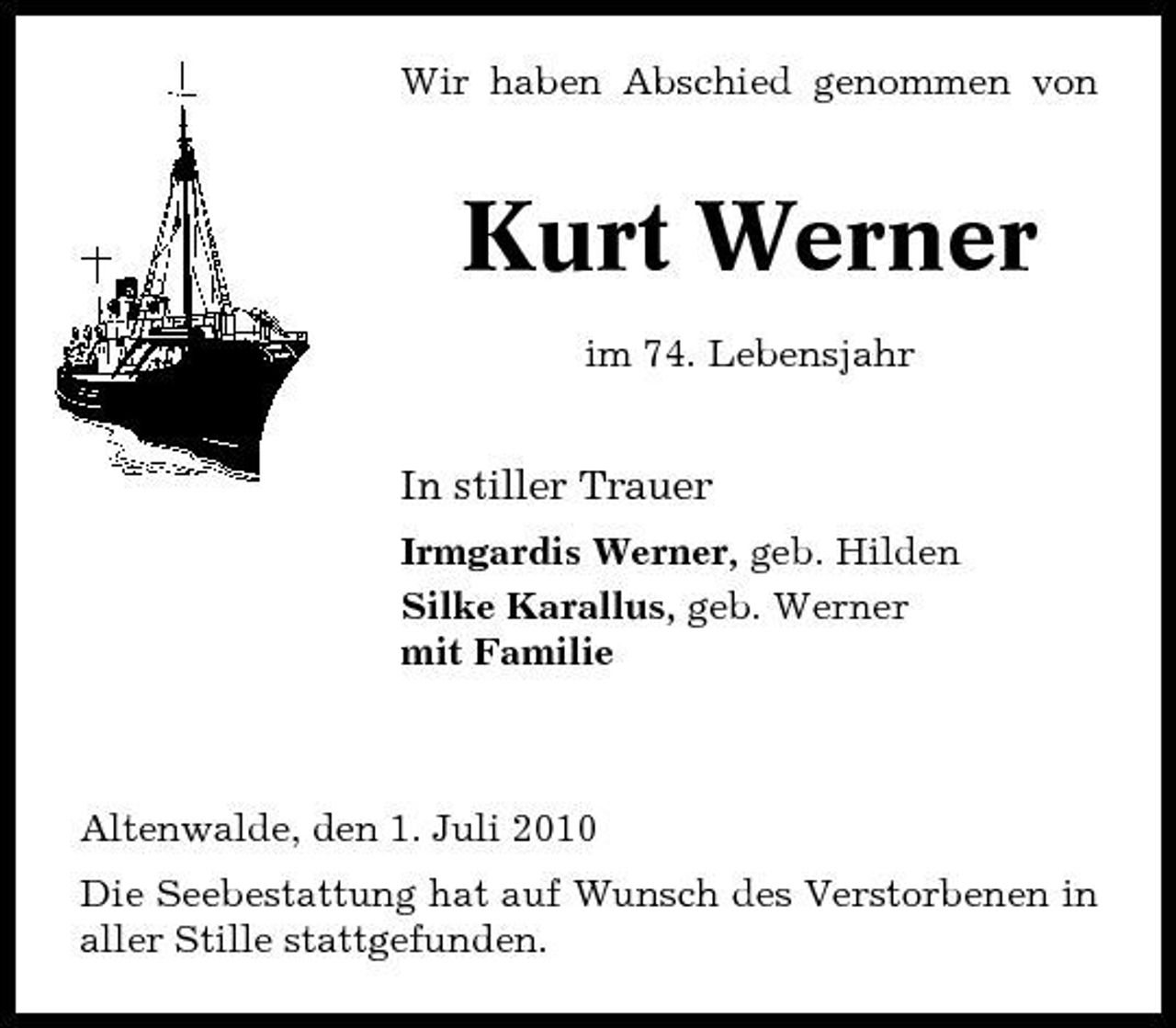 <p>Wir haben Abschied genommen von</p><p>Kurt Werner<br />im 74. Lebensjahr</p><p>In stiller Trauer<br />Irmgardis Werner, geb. Hilden Silke Karallus, geb. Werner mit Familie</p><p>Altenwalde, den 1. Juli 2010 Die Seebestattung hat auf Wunsch des Verstorbenen in aller Stille stattgefunden.</p>