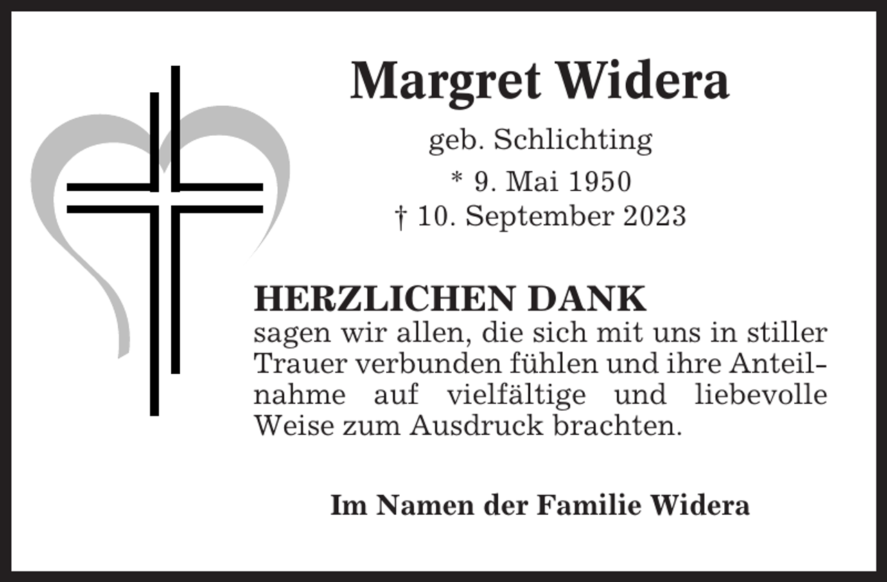<p>Margret Widera<br />geb. Schlichting<br />* 9. Mai 1950<br />† 10. September 2023</p><p>HERZLICHEN DANK<br />sagen wir allen, die sich mit uns in stiller<br />Trauer verbunden fühlen und ihre Anteilnahme auf vielfältige und liebevolle<br />Weise zum Ausdruck brachten.<br />Im Namen der Familie Widera</p>