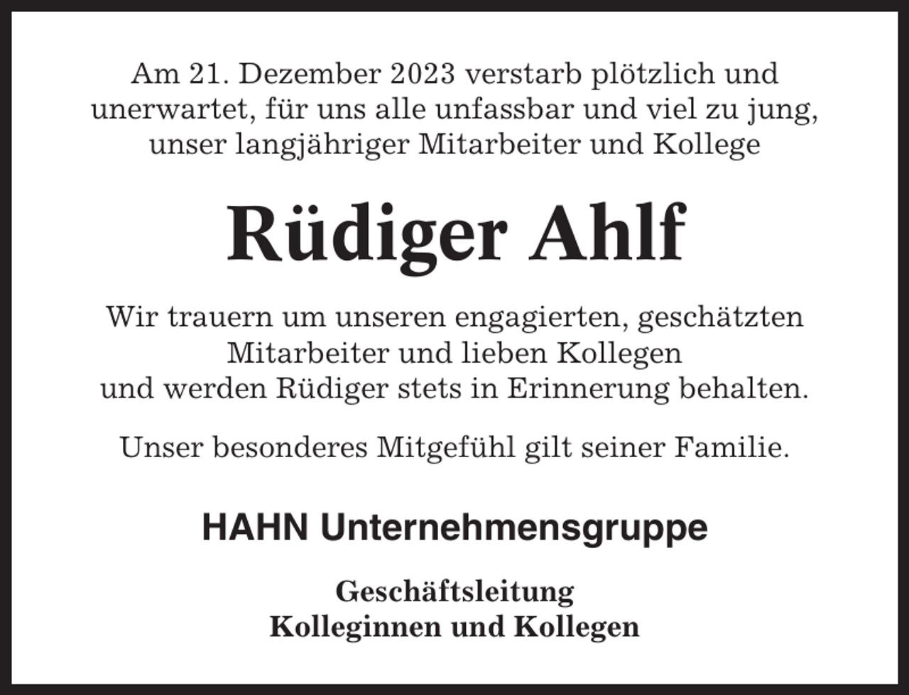<p>Am 21. Dezember 2023 verstarb plötzlich und<br />unerwartet, für uns alle unfassbar und viel zu jung,<br />unser langjähriger Mitarbeiter und Kollege</p><p>Rüdiger Ahlf<br />Wir trauern um unseren engagierten, geschätzten<br />Mitarbeiter und lieben Kollegen<br />und werden Rüdiger stets in Erinnerung behalten.<br />Unser besonderes Mitgefühl gilt seiner Familie.</p><p>HAHN Unternehmensgruppe<br />Geschäftsleitung<br />Kolleginnen und Kollegen</p>