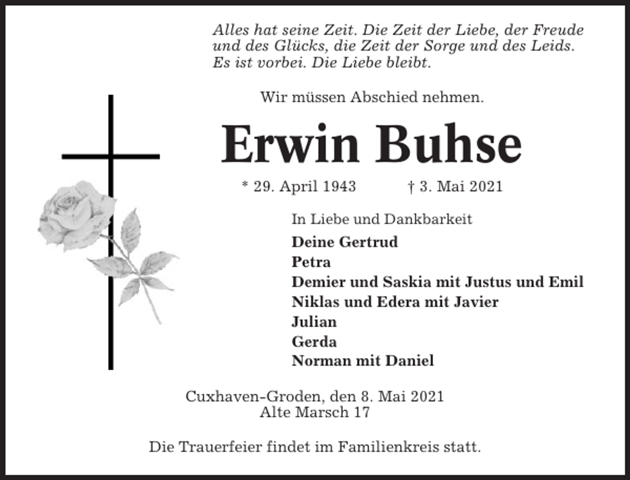 <p>Alles hat seine Zeit. Die Zeit der Liebe, der Freude<br />und des Glücks, die Zeit der Sorge und des Leids.<br />Es ist vorbei. Die Liebe bleibt.<br />Wir müssen Abschied nehmen.</p><p>Erwin Buhse<br />* 29. April 1943</p><p>† 3. Mai 2021</p><p>In Liebe und Dankbarkeit</p><p>Deine Gertrud<br />Petra<br />Demier und Saskia mit Justus und Emil<br />Niklas und Edera mit Javier<br />Julian<br />Gerda<br />Norman mit Daniel<br />Cuxhaven-Groden, den 8. Mai 2021<br />Alte Marsch 17<br />Die Trauerfeier findet im Familienkreis statt.</p>