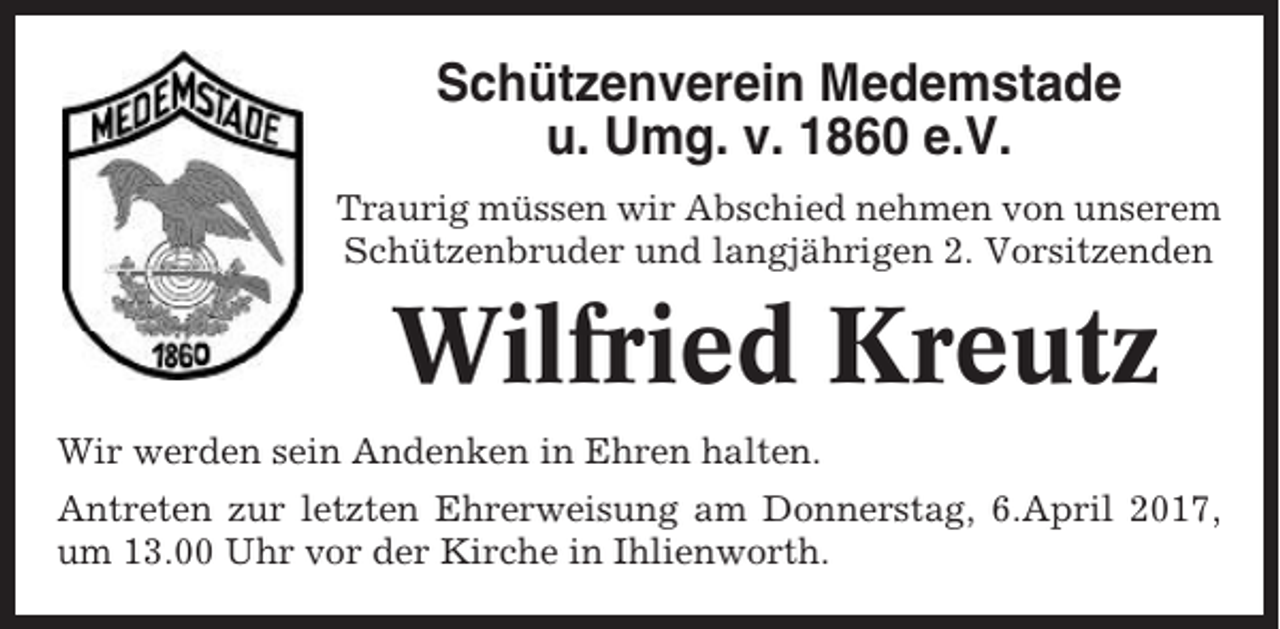 <p>Schützenverein Medemstade<br />u. Umg. v. 1860 e.V.<br />Traurig müssen wir Abschied nehmen von unserem<br />Schützenbruder und langjährigen 2. Vorsitzenden</p><p>Wilfried Kreutz<br />Wir werden sein Andenken in Ehren halten.<br />Antreten zur letzten Ehrerweisung am Donnerstag, 6.April 2017,<br />um 13.00 Uhr vor der Kirche in Ihlienworth.</p>