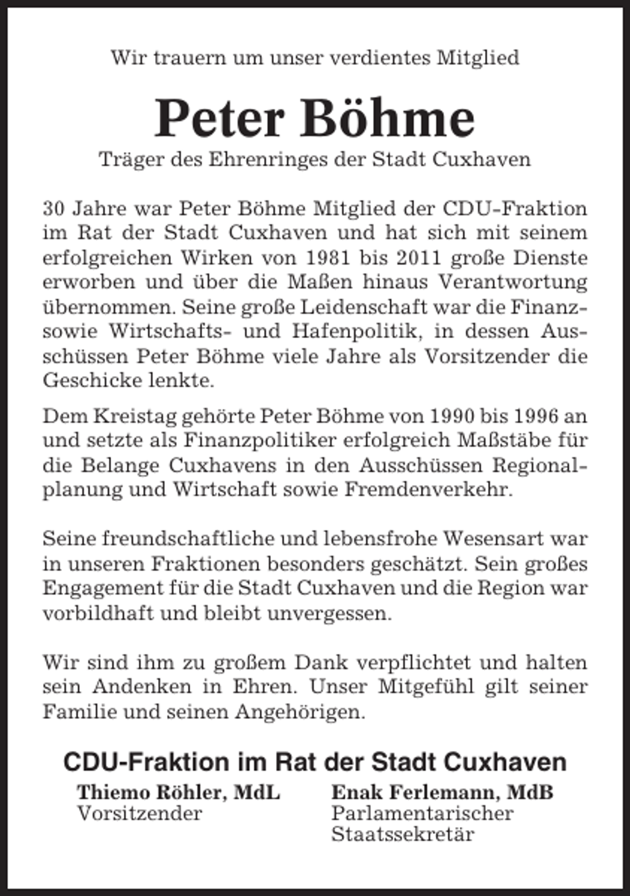 <p>Wir trauern um unser verdientes Mitglied</p><p>Peter Böhme<br />Träger des Ehrenringes der Stadt Cuxhaven<br />30 Jahre war Peter Böhme Mitglied der CDU-Fraktion<br />im Rat der Stadt Cuxhaven und hat sich mit seinem<br />erfolgreichen Wirken von 1981 bis 2011 große Dienste<br />erworben und über die Maßen hinaus Verantwortung<br />übernommen. Seine große Leidenschaft war die Finanzsowie Wirtschafts- und Hafenpolitik, in dessen Ausschüssen Peter Böhme viele Jahre als Vorsitzender die<br />Geschicke lenkte.<br />Dem Kreistag gehörte Peter Böhme von 1990 bis 1996 an<br />und setzte als Finanzpolitiker erfolgreich Maßstäbe für<br />die Belange Cuxhavens in den Ausschüssen Regionalplanung und Wirtschaft sowie Fremdenverkehr.<br />Seine freundschaftliche und lebensfrohe Wesensart war<br />in unseren Fraktionen besonders geschätzt. Sein großes<br />Engagement für die Stadt Cuxhaven und die Region war<br />vorbildhaft und bleibt unvergessen.<br />Wir sind ihm zu großem Dank verpflichtet und halten<br />sein Andenken in Ehren. Unser Mitgefühl gilt seiner<br />Familie und seinen Angehörigen.</p><p>CDU-Fraktion im Rat der Stadt Cuxhaven<br />Thiemo Röhler, MdL<br />Vorsitzender</p><p>Enak Ferlemann, MdB<br />Parlamentarischer<br />Staatssekretär</p>