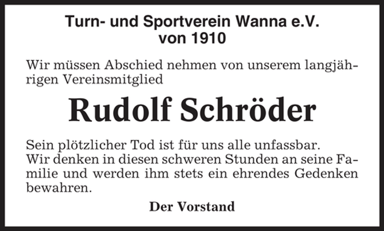 <p>Turn- und Sportverein Wanna e.V. von 1910<br />Wir müssen Abschied nehmen von unserem langjährigen Vereinsmitglied</p><p>Rudolf Schröder<br />Sein plötzlicher Tod ist für uns alle unfassbar. Wir denken in diesen schweren Stunden an seine Familie und werden ihm stets ein ehrendes Gedenken bewahren. Der Vorstand</p>