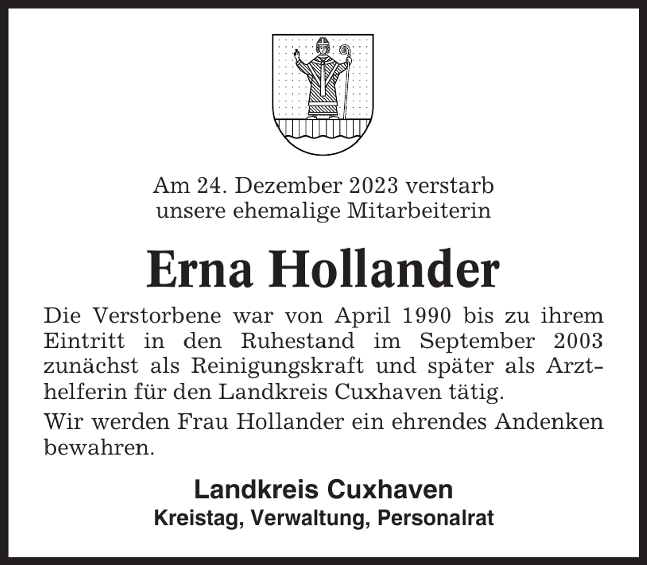 <p>Am 24. Dezember 2023 verstarb<br />unsere ehemalige Mitarbeiterin</p><p>Erna Hollander<br />Die Verstorbene war von April 1990 bis zu ihrem<br />Eintritt in den Ruhestand im September 2003<br />zunächst als Reinigungskraft und später als Arzthelferin für den Landkreis Cuxhaven tätig.<br />Wir werden Frau Hollander ein ehrendes Andenken<br />bewahren.</p><p>Landkreis Cuxhaven<br />Kreistag, Verwaltung, Personalrat</p>