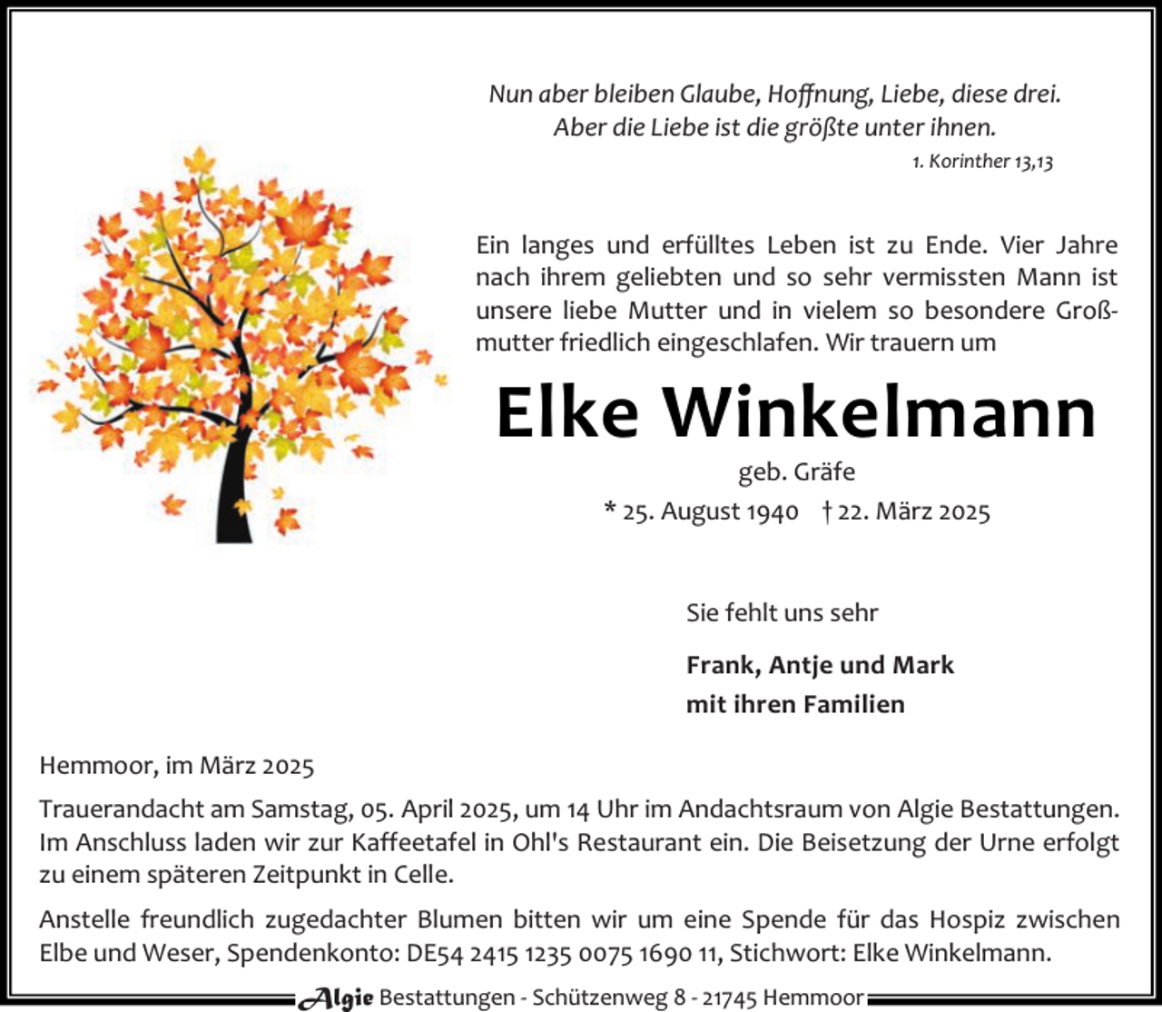 <p>Nun aber bleiben Glaube, Hoﬀnung, Liebe, diese drei.<br />Aber die Liebe ist die größte unter ihnen.<br />1. Korinther 13,13</p><p>Ein langes und erfülltes Leben ist zu Ende. Vier Jahre<br />nach ihrem geliebten und so sehr vermissten Mann ist<br />unsere liebe Mutter und in vielem so besondere Groß‐<br />mutter friedlich eingeschlafen. Wir trauern um</p><p>Elke Winkelmann<br />geb. Gräfe<br />* 25. August 1940 † 22. März 2025<br />Sie fehlt uns sehr<br />Frank, Antje und Mark<br />mit ihren Familien<br />Hemmoor, im März 2025<br />Trauerandacht am Samstag, 05. April 2025, um 14 Uhr im Andachtsraum von Algie Bestattungen.<br />Im Anschluss laden wir zur Kaffeetafel in Ohl's Restaurant ein. Die Beisetzung der Urne erfolgt<br />zu einem späteren Zeitpunkt in Celle.<br />Anstelle freundlich zugedachter Blumen bitten wir um eine Spende für das Hospiz zwischen<br />Elbe und Weser, Spendenkonto: DE54 2415 1235 0075 1690 11, Stichwort: Elke Winkelmann.<br />Algie Bestattungen ‐ Schützenweg 8 ‐ 21745 Hemmoor</p>