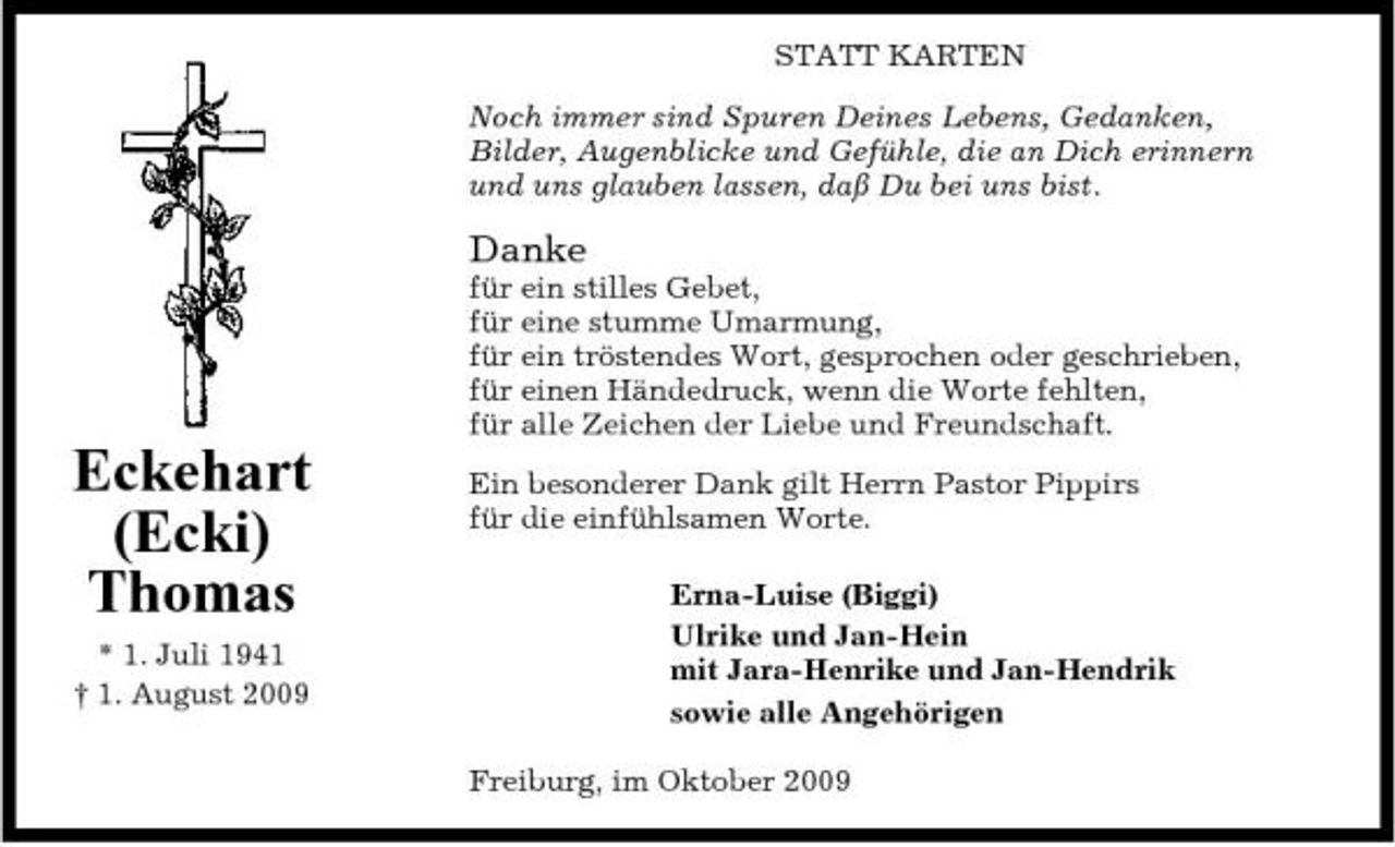 <p>STATT KARTEN Noch immer sind Spuren Deines Lebens, Gedanken, Bilder, Augenblicke und Gefühle, die an Dich erinnern und uns glauben lassen, daß Du bei uns bist.</p><p>Danke<br />für ein stilles Gebet, für eine stumme Umarmung, für ein tröstendes Wort, gesprochen oder geschrieben, für einen Händedruck, wenn die Worte fehlten, für alle Zeichen der Liebe und Freundschaft.</p><p>Eckehart (Ecki) Thomas<br />* 1. Juli 1941 † 1. August 2009</p><p>Ein besonderer Dank gilt Herrn Pastor Pippirs für die einfühlsamen Worte. Erna-Luise (Biggi) Ulrike und Jan-Hein mit Jara-Henrike und Jan-Hendrik sowie alle Angehörigen Freiburg, im Oktober 2009</p>
