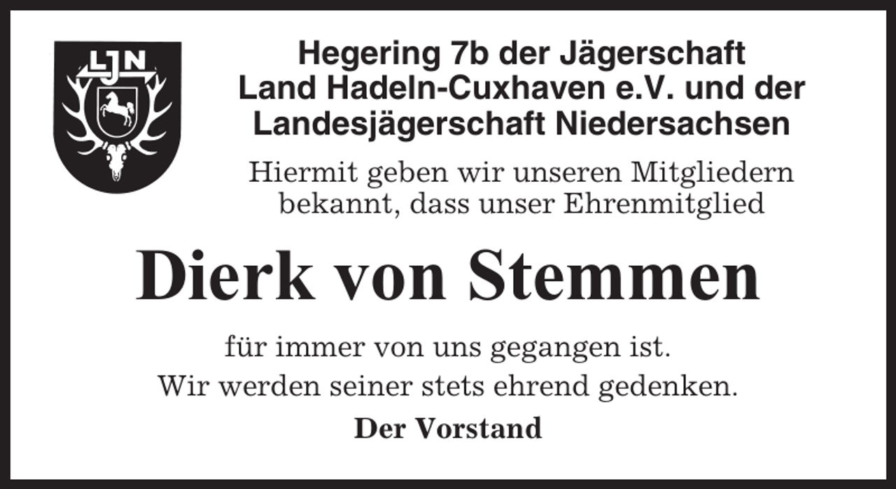 <p>Hegering 7b der Jägerschaft<br />Land Hadeln-Cuxhaven e.V. und der<br />Landesjägerschaft Niedersachsen<br />Hiermit geben wir unseren Mitgliedern<br />bekannt, dass unser Ehrenmitglied</p><p>Dierk von Stemmen<br />für immer von uns gegangen ist.<br />Wir werden seiner stets ehrend gedenken.<br />Der Vorstand</p>