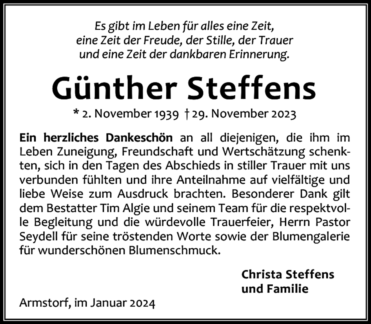 <p>Es gibt im Leben für alles eine Zeit,<br />eine Zeit der Freude, der Stille, der Trauer<br />und eine Zeit der dankbaren Erinnerung.</p><p>Günther Steffens<br />* 2. November 1939 † 29. November 2023</p><p>Ein herzliches Dankeschön an all diejenigen, die ihm im<br />Leben Zuneigung, Freundschaft und Wertschätzung schenk‐<br />ten, sich in den Tagen des Abschieds in stiller Trauer mit uns<br />verbunden fühlten und ihre Anteilnahme auf vielfältige und<br />liebe Weise zum Ausdruck brachten. Besonderer Dank gilt<br />dem Bestatter Tim Algie und seinem Team für die respektvol‐<br />le Begleitung und die würdevolle Trauerfeier, Herrn Pastor<br />Seydell für seine tröstenden Worte sowie der Blumengalerie<br />für wunderschönen Blumenschmuck.</p><p>Armstorf, im Januar 2024</p><p>Christa Steffens<br />und Familie</p>