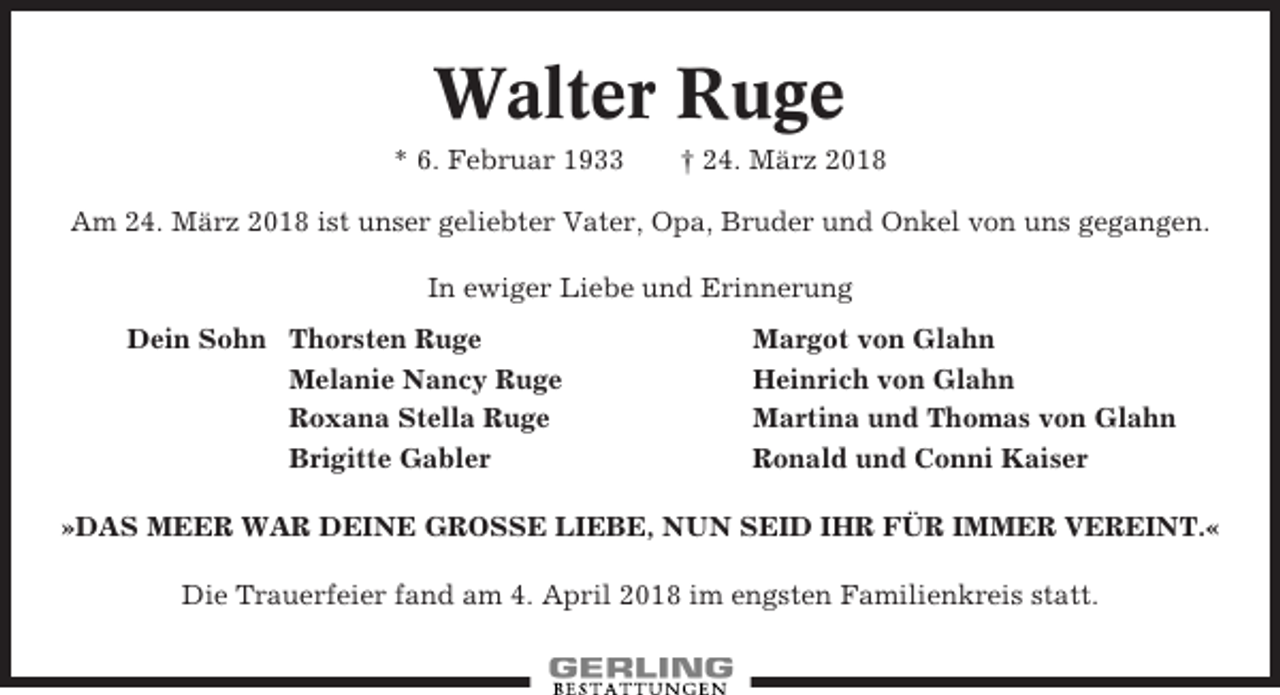 <p>Walter Ruge<br />* 6. Februar 1933</p><p>† 24. März 2018</p><p>Am 24. März 2018 ist unser geliebter Vater, Opa, Bruder und Onkel von uns gegangen.<br />In ewiger Liebe und Erinnerung<br />Dein Sohn Thorsten Ruge<br />Melanie Nancy Ruge<br />Roxana Stella Ruge<br />Brigitte Gabler</p><p>Margot von Glahn<br />Heinrich von Glahn<br />Martina und Thomas von Glahn<br />Ronald und Conni Kaiser</p><p>»DAS MEER WAR DEINE GROSSE LIEBE, NUN SEID IHR FÜR IMMER VEREINT.«<br />Die Trauerfeier fand am 4. April 2018 im engsten Familienkreis statt.</p>