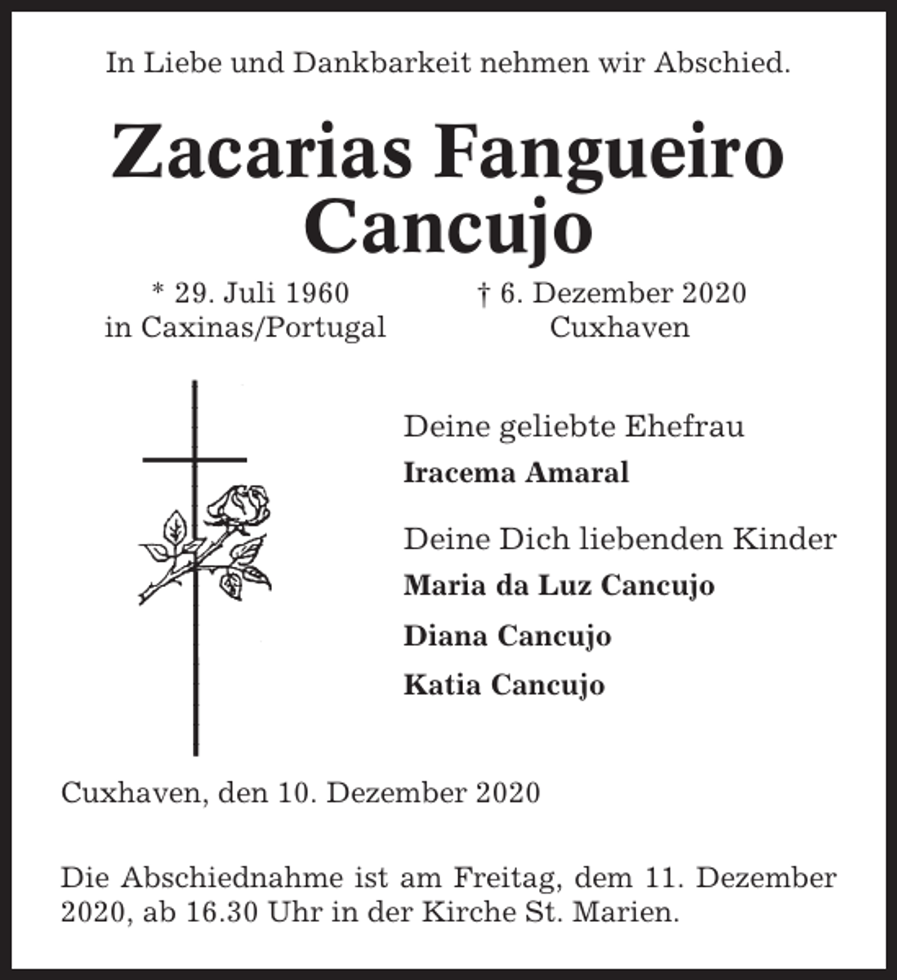 <p>In Liebe und Dankbarkeit nehmen wir Abschied.</p><p>Zacarias Fangueiro<br />Cancujo<br />* 29. Juli 1960<br />in Caxinas/Portugal</p><p>† 6. Dezember 2020<br />Cuxhaven</p><p>Deine geliebte Ehefrau<br />Iracema Amaral</p><p>Deine Dich liebenden Kinder<br />Maria da Luz Cancujo<br />Diana Cancujo<br />Katia Cancujo</p><p>Cuxhaven, den 10. Dezember 2020<br />Die Abschiednahme ist am Freitag, dem 11. Dezember<br />2020, ab 16.30 Uhr in der Kirche St. Marien.</p>