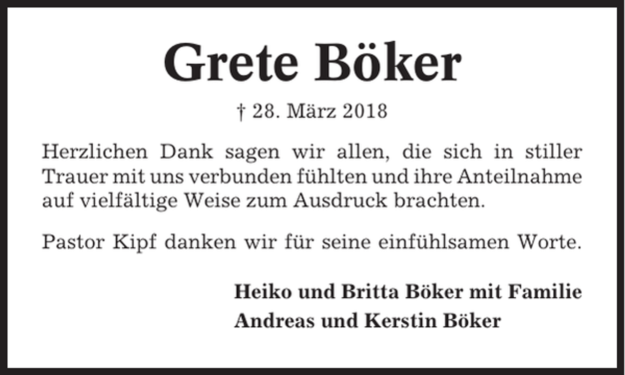 <p>Grete Böker<br />† 28. März 2018<br />Herzlichen Dank sagen wir allen, die sich in stiller<br />Trauer mit uns verbunden fühlten und ihre Anteilnahme<br />auf vielfältige Weise zum Ausdruck brachten.<br />Pastor Kipf danken wir für seine einfühlsamen Worte.<br />Heiko und Britta Böker mit Familie<br />Andreas und Kerstin Böker</p>
