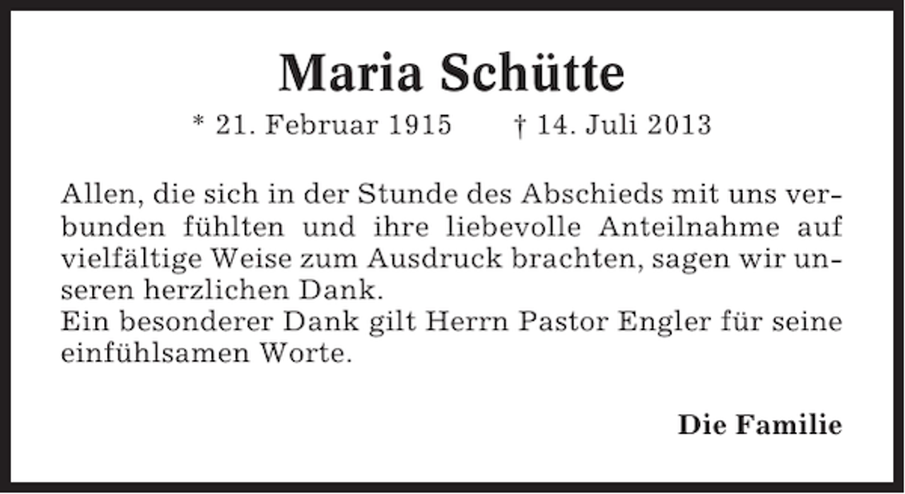 <p>Maria Schütte<br />* 21. Februar 1915</p><p>† 14. Juli 2013</p><p>Allen, die sich in der Stunde des Abschieds mit uns verbunden fühlten und ihre liebevolle Anteilnahme auf<br />vielfältige Weise zum Ausdruck brachten, sagen wir unseren herzlichen Dank.<br />Ein besonderer Dank gilt Herrn Pastor Engler für seine<br />einfühlsamen Worte.<br />Die Familie</p>