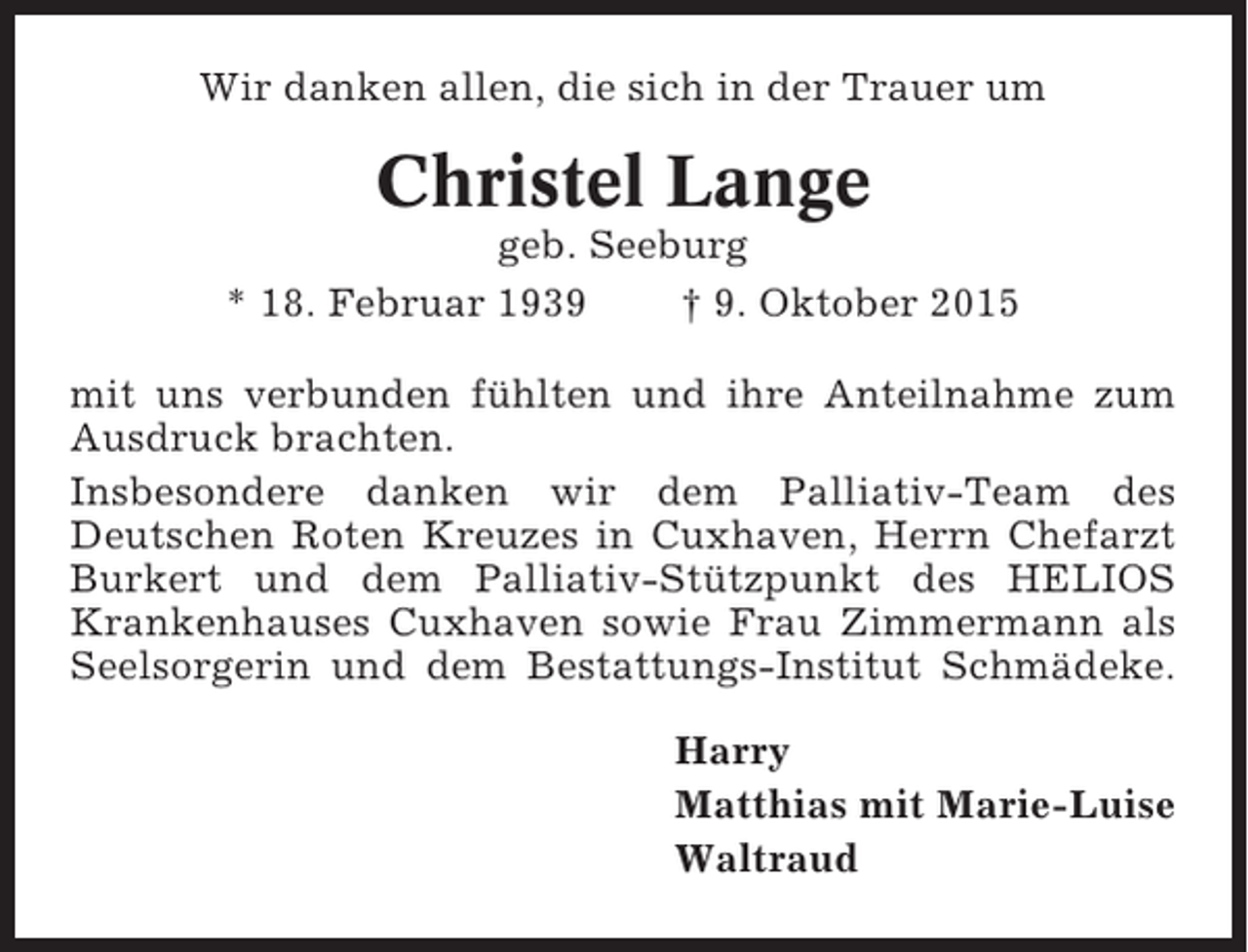 <p>Wir danken allen, die sich in der Trauer um</p><p>Christel Lange<br />geb. Seeburg<br />* 18. Februar 1939<br />† 9. Oktober 2015<br />mit uns verbunden fühlten und ihre Anteilnahme zum<br />Ausdruck brachten.<br />Insbesondere danken wir dem Palliativ-Team des<br />Deutschen Roten Kreuzes in Cuxhaven, Herrn Chefarzt<br />Burkert und dem Palliativ-Stützpunkt des HELIOS<br />Krankenhauses Cuxhaven sowie Frau Zimmermann als<br />Seelsorgerin und dem Bestattungs-Institut Schmädeke.<br />Harry<br />Matthias mit Marie-Luise<br />Waltraud</p>