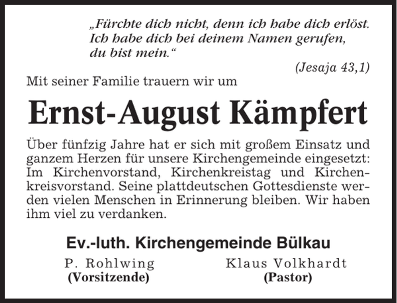 <p>„Fürchte dich nicht, denn ich habe dich erlöst.<br />Ich habe dich bei deinem Namen gerufen,<br />du bist mein.“<br />(Jesaja 43,1)<br />Mit seiner Familie trauern wir um</p><p>Ernst-August Kämpfert<br />Über fünfzig Jahre hat er sich mit großem Einsatz und<br />ganzem Herzen für unsere Kirchengemeinde eingesetzt:<br />Im Kirchenvorstand, Kirchenkreistag und Kirchenkreisvorstand. Seine plattdeutschen Gottesdienste werden vielen Menschen in Erinnerung bleiben. Wir haben<br />ihm viel zu verdanken.</p><p>Ev.-luth. Kirchengemeinde Bülkau<br />P. Rohlwing<br />(Vorsitzende)</p><p>Klaus Volkhardt<br />(Pastor)</p>
