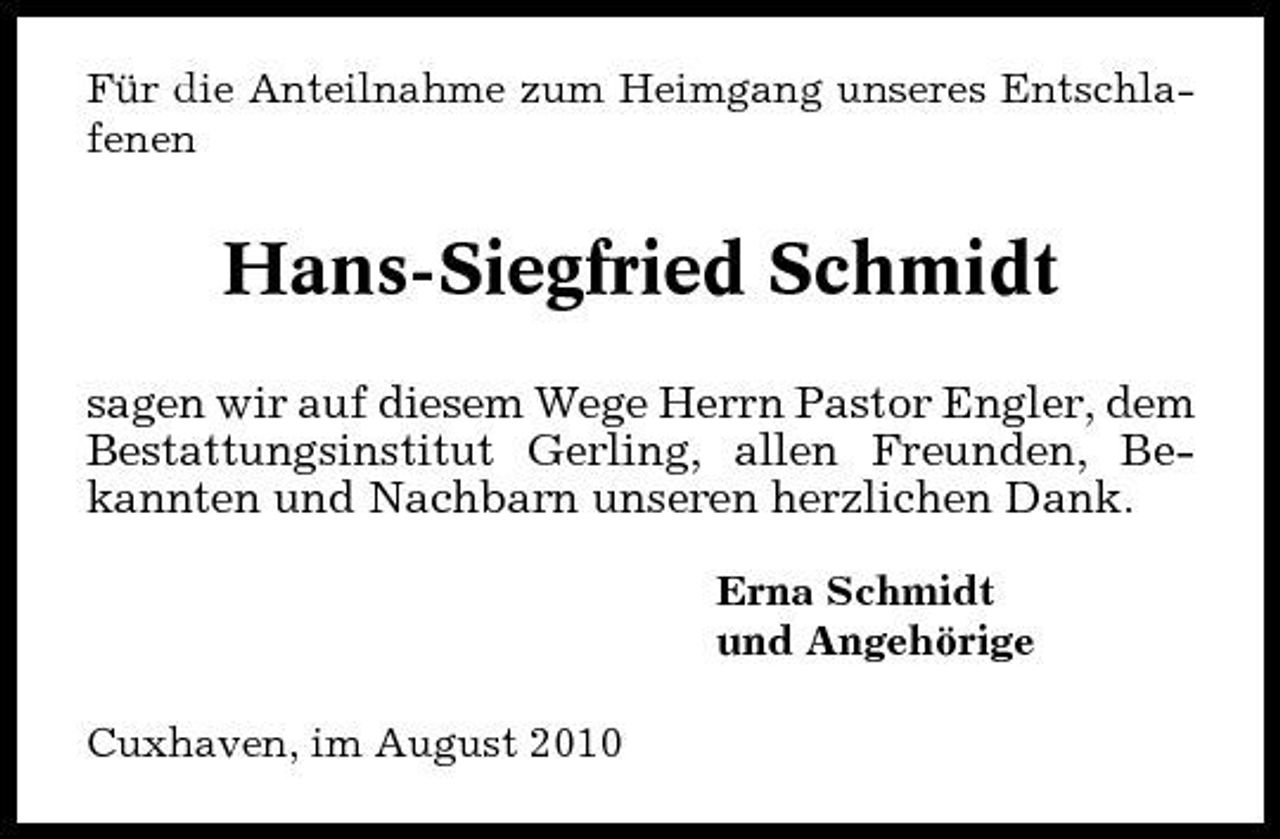 <p>Für die Anteilnahme zum Heimgang unseres Entschlafenen</p><p>Hans-Siegfried Schmidt<br />sagen wir auf diesem Wege Herrn Pastor Engler, dem Bestattungsinstitut Gerling, allen Freunden, Bekannten und Nachbarn unseren herzlichen Dank.<br />Erna Schmidt und Angehörige Cuxhaven, im August 2010</p>