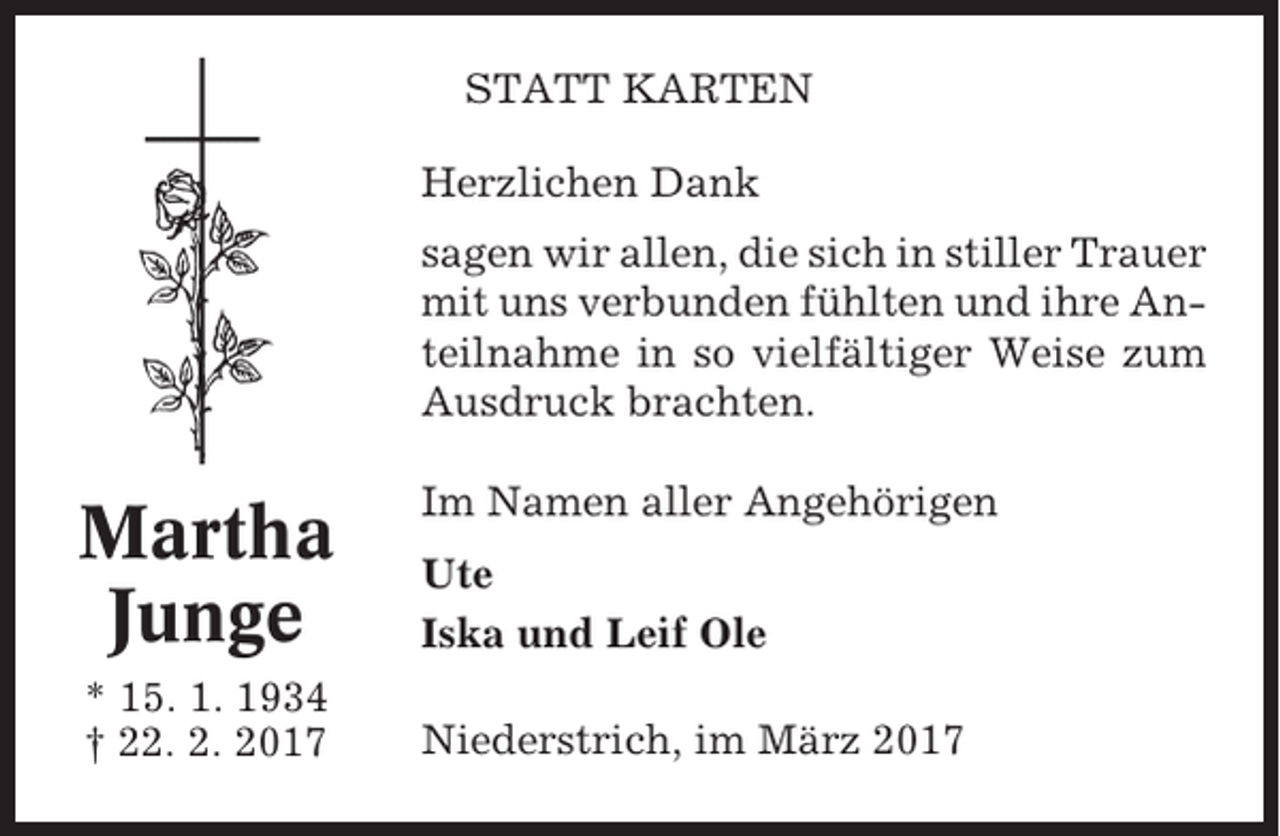 <p>STATT KARTEN<br />Herzlichen Dank<br />sagen wir allen, die sich in stiller Trauer<br />mit uns verbunden fühlten und ihre Anteilnahme in so vielfältiger Weise zum<br />Ausdruck brachten.</p><p>Martha<br />Junge<br />* 15. 1. 1934<br />† 22. 2. 2017</p><p>Im Namen aller Angehörigen<br />Ute<br />Iska und Leif Ole<br />Niederstrich, im März 2017</p>
