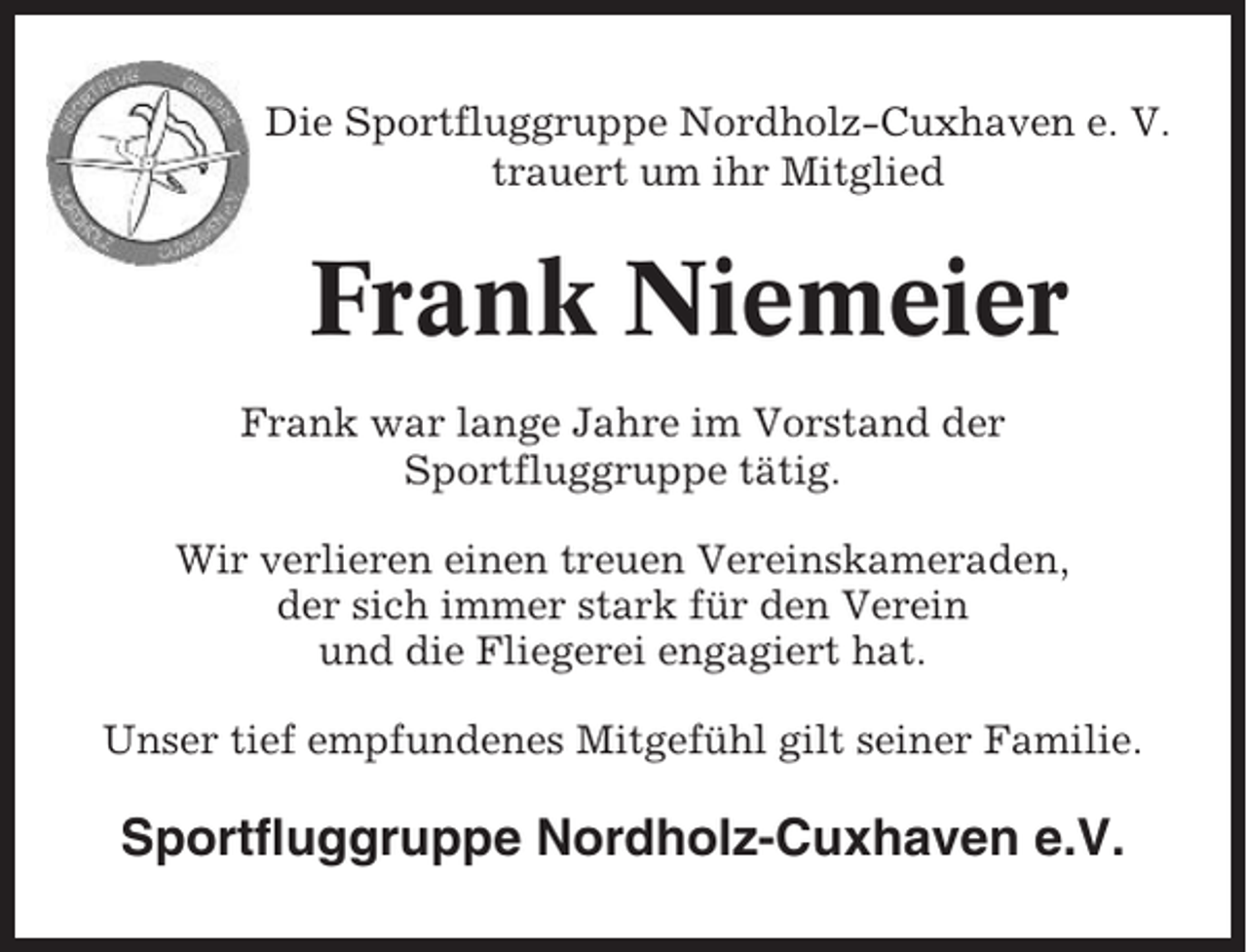 <p>Die Sportfluggruppe Nordholz-Cuxhaven e. V.<br />trauert um ihr Mitglied</p><p>Frank Niemeier<br />Frank war lange Jahre im Vorstand der<br />Sportfluggruppe tätig.<br />Wir verlieren einen treuen Vereinskameraden,<br />der sich immer stark für den Verein<br />und die Fliegerei engagiert hat.<br />Unser tief empfundenes Mitgefühl gilt seiner Familie.</p><p>Sportfluggruppe Nordholz-Cuxhaven e.V.</p>