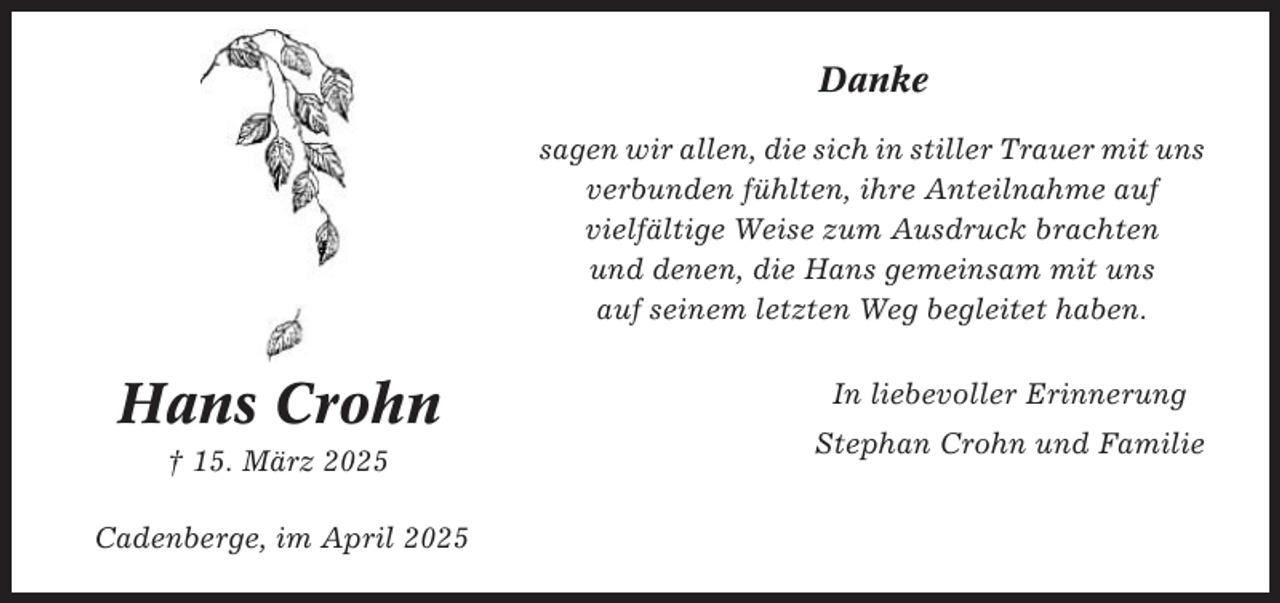 <p>Danke<br />sagen wir allen, die sich in stiller Trauer mit uns<br />verbunden fühlten, ihre Anteilnahme auf<br />vielfältige Weise zum Ausdruck brachten<br />und denen, die Hans gemeinsam mit uns<br />auf seinem letzten Weg begleitet haben.</p><p>Hans Crohn<br />† 15. März 2025<br />Cadenberge, im April 2025</p><p>In liebevoller Erinnerung<br />Stephan Crohn und Familie</p>