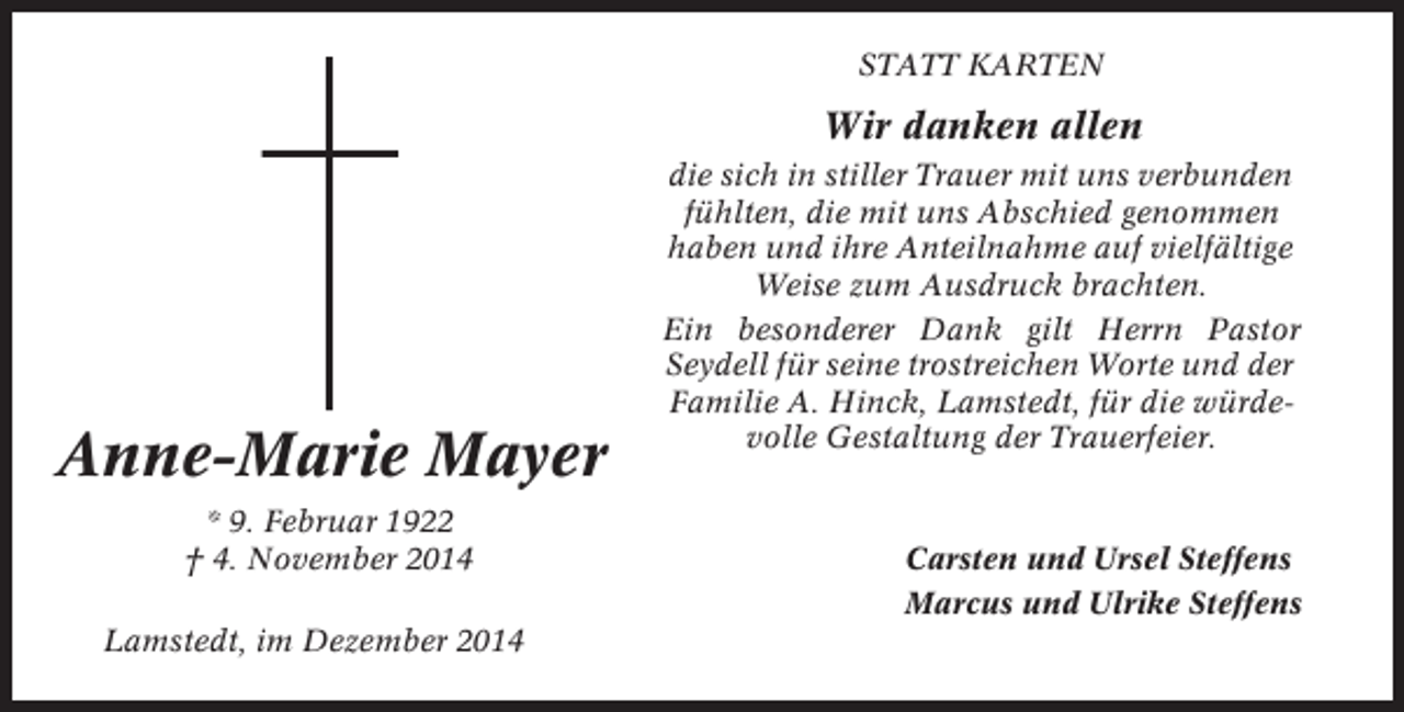 <p>STATT KARTEN</p><p>Wir danken allen</p><p>Anne-Marie Mayer<br />* 9. Februar 1922<br />† 4. November 2014<br />Lamstedt, im Dezember 2014</p><p>die sich in stiller Trauer mit uns verbunden<br />fühlten, die mit uns Abschied genommen<br />haben und ihre Anteilnahme auf vielfältige<br />Weise zum Ausdruck brachten.<br />Ein besonderer Dank gilt Herrn Pastor<br />Seydell für seine trostreichen Worte und der<br />Familie A. Hinck, Lamstedt, für die würdevolle Gestaltung der Trauerfeier.</p><p>Carsten und Ursel Steffens<br />Marcus und Ulrike Steffens</p>