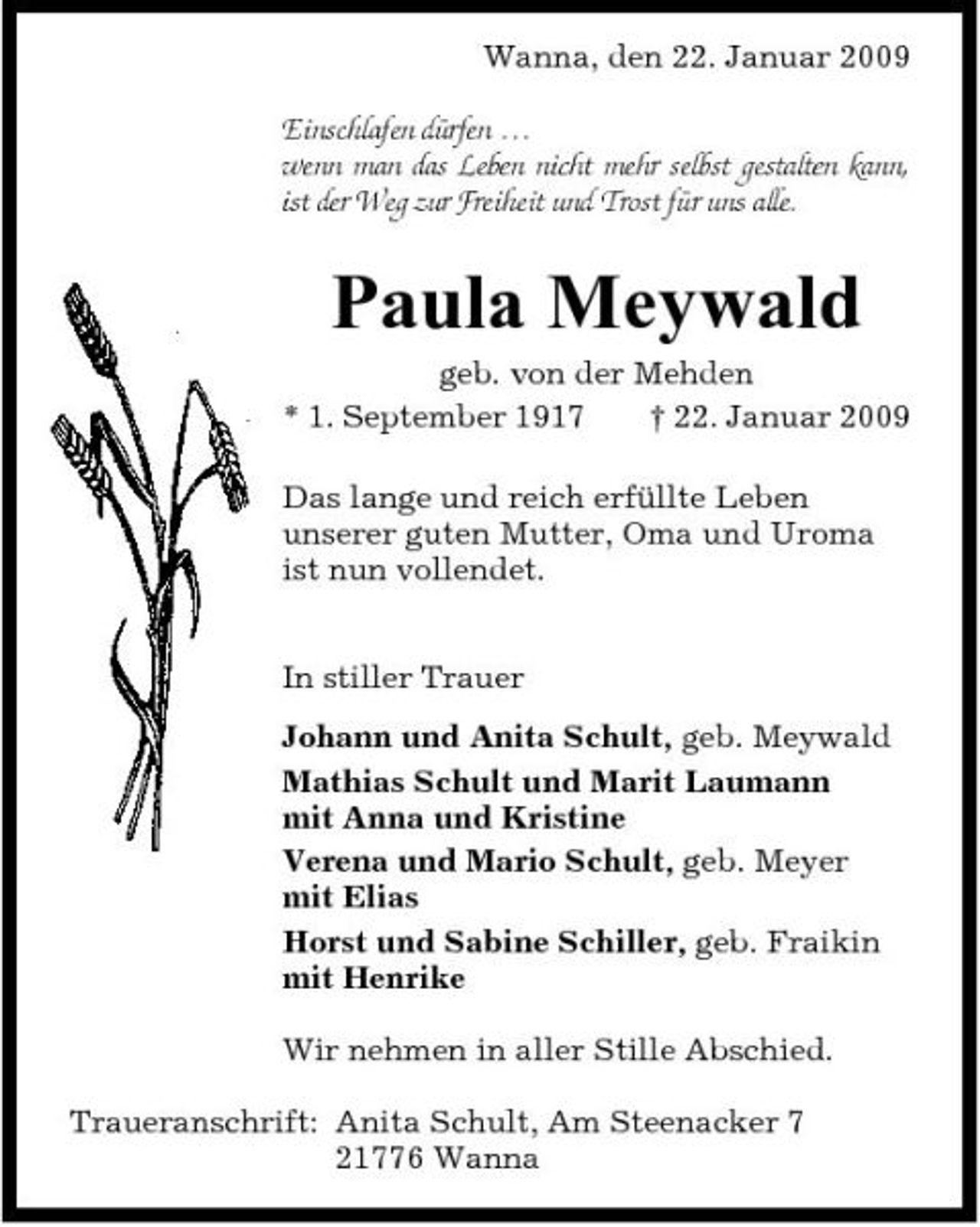 <p>Wanna, den 22. Januar 2009 Einschlafen dürfen … wenn man das Leben nicht mehr selbst gestalten kann, ist der Weg zur Freiheit und Trost für uns alle.</p><p>Paula Meywald<br />geb. von der Mehden * 1. September 1917 † 22. Januar 2009 Das lange und reich erfüllte Leben unserer guten Mutter, Oma und Uroma ist nun vollendet. In stiller Trauer Johann und Anita Schult, geb. Meywald Mathias Schult und Marit Laumann mit Anna und Kristine Verena und Mario Schult, geb. Meyer mit Elias Horst und Sabine Schiller, geb. Fraikin mit Henrike Wir nehmen in aller Stille Abschied. Traueranschrift: Anita Schult, Am Steenacker 7 21776 Wanna</p>