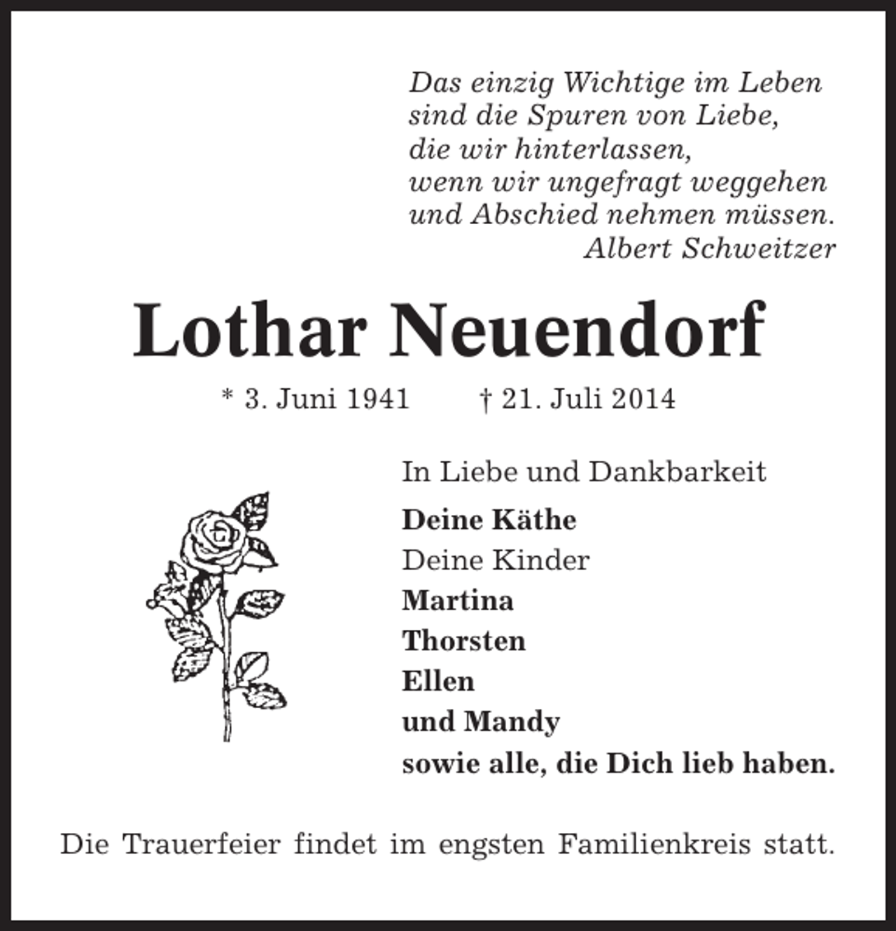 <p>Das einzig Wichtige im Leben<br />sind die Spuren von Liebe,<br />die wir hinterlassen,<br />wenn wir ungefragt weggehen<br />und Abschied nehmen müssen.<br />Albert Schweitzer</p><p>Lothar Neuendorf<br />* 3. Juni 1941</p><p>† 21. Juli 2014</p><p>In Liebe und Dankbarkeit<br />Deine Käthe<br />Deine Kinder<br />Martina<br />Thorsten<br />Ellen<br />und Mandy<br />sowie alle, die Dich lieb haben.<br />Die Trauerfeier findet im engsten Familienkreis statt.</p>