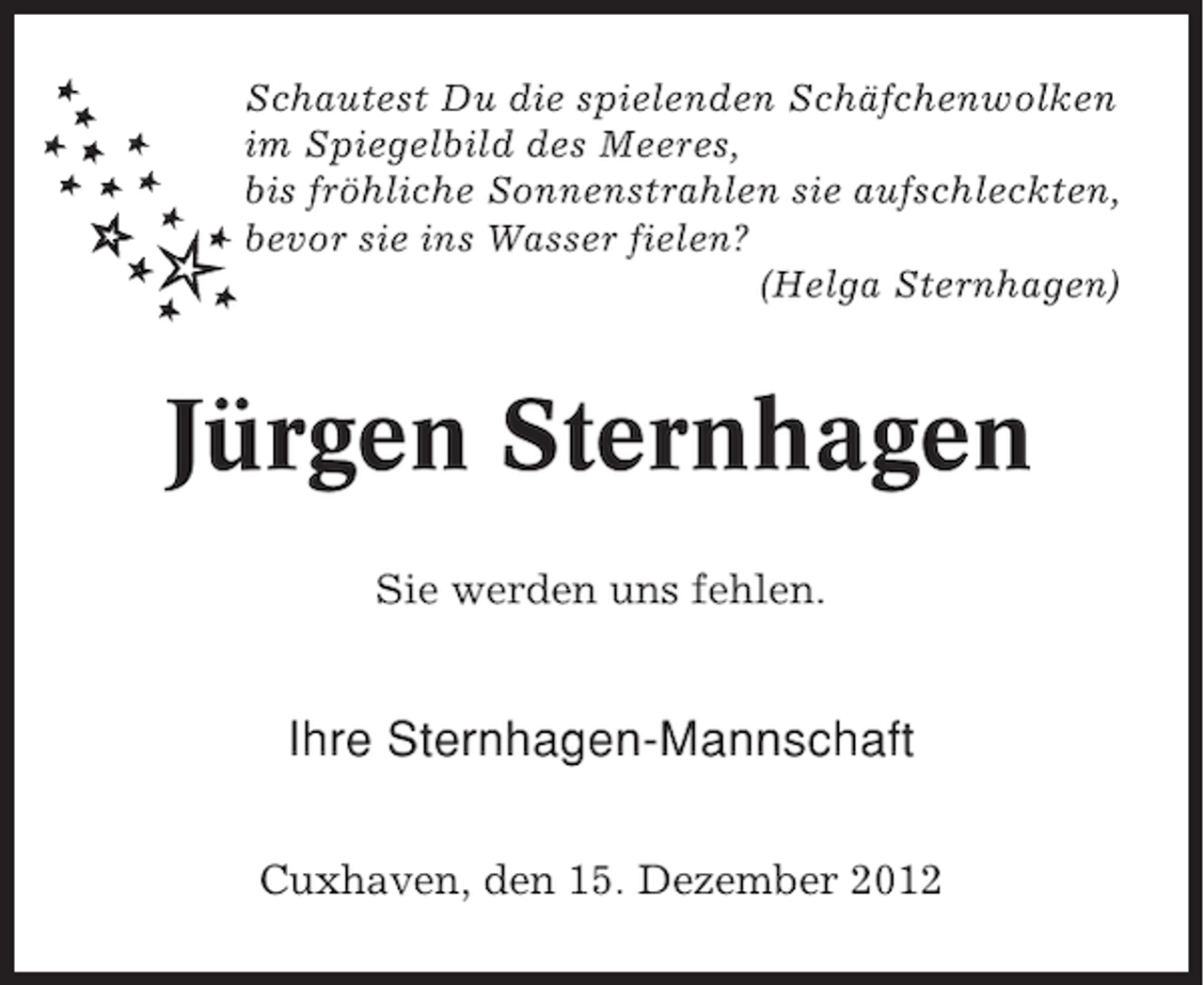 <p>Schautest Du die spielenden Schäfchenwolken<br />im Spiegelbild des Meeres,<br />bis fröhliche Sonnenstrahlen sie aufschleckten,<br />bevor sie ins Wasser fielen?<br />(Helga Sternhagen)</p><p>Jürgen Sternhagen<br />Sie werden uns fehlen.</p><p>Ihre Sternhagen-Mannschaft<br />Cuxhaven, den 15. Dezember 2012</p>