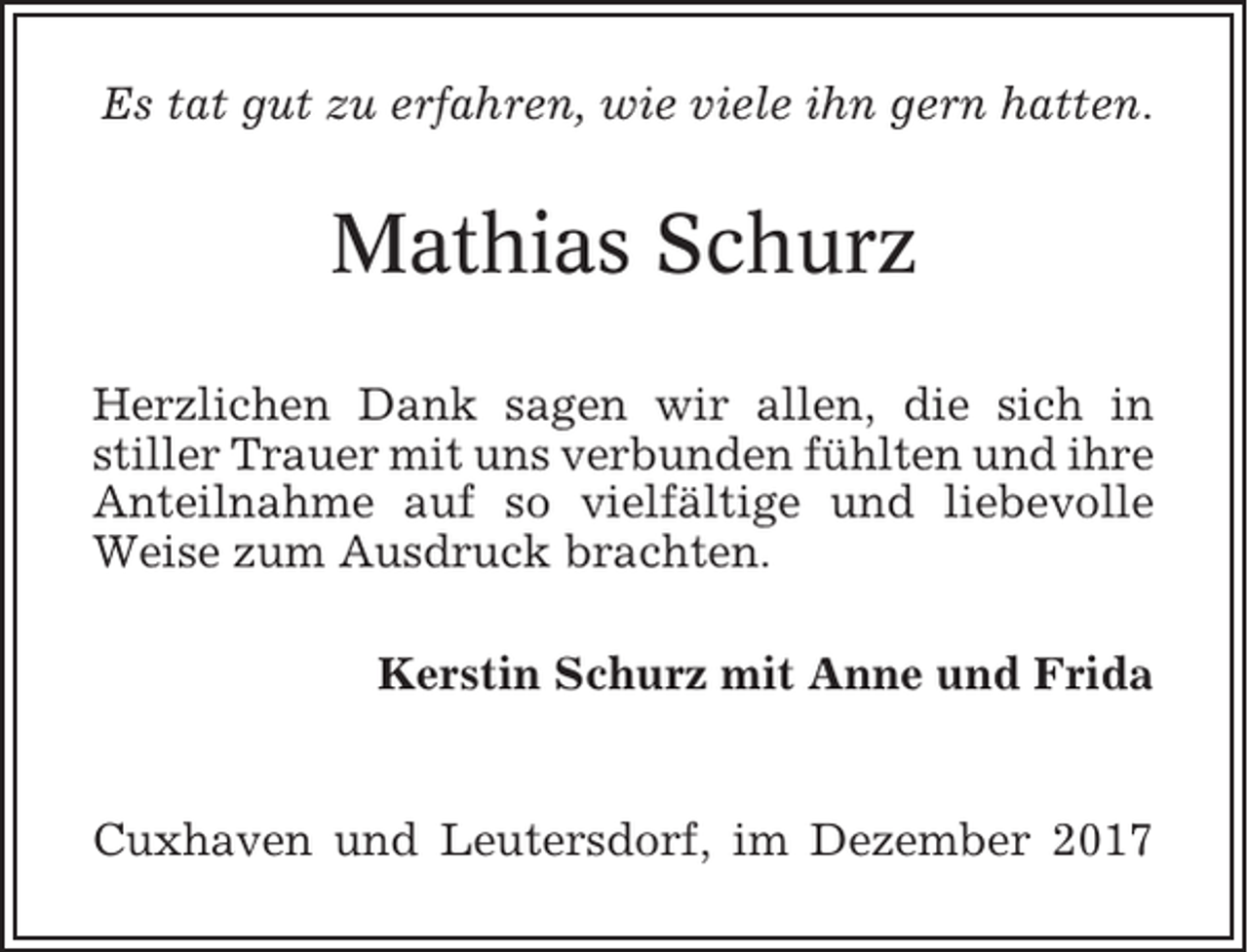 <p>Es tat gut zu erfahren, wie viele ihn gern hatten.</p><p>Mathias Schurz<br />Herzlichen Dank sagen wir allen, die sich in<br />stiller Trauer mit uns verbunden fühlten und ihre<br />Anteilnahme auf so vielfältige und liebevolle<br />Weise zum Ausdruck brachten.<br />Kerstin Schurz mit Anne und Frida</p><p>Cuxhaven und Leutersdorf, im Dezember 2017</p>