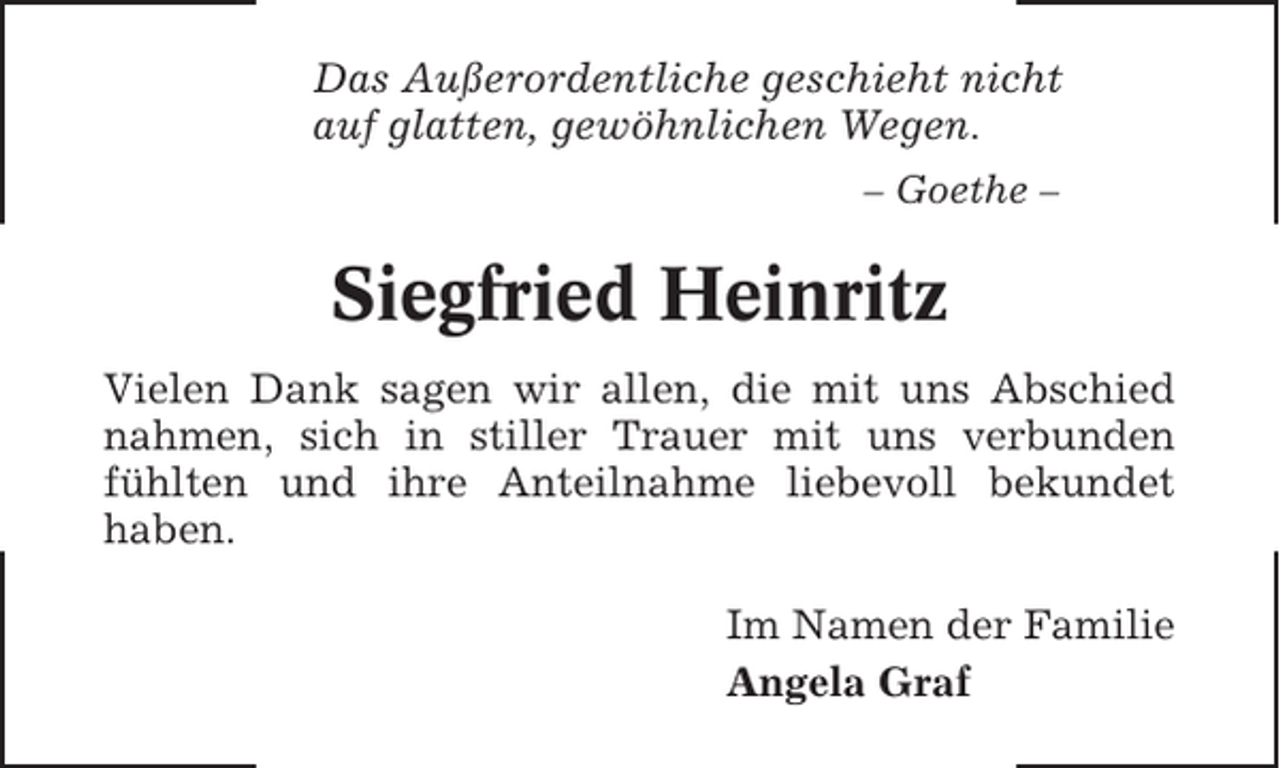 <p>Das Außerordentliche geschieht nicht<br />auf glatten, gewöhnlichen Wegen.<br />– Goethe –</p><p>Siegfried Heinritz<br />Vielen Dank sagen wir allen, die mit uns Abschied<br />nahmen, sich in stiller Trauer mit uns verbunden<br />fühlten und ihre Anteilnahme liebevoll bekundet<br />haben.<br />Im Namen der Familie<br />Angela Graf</p>