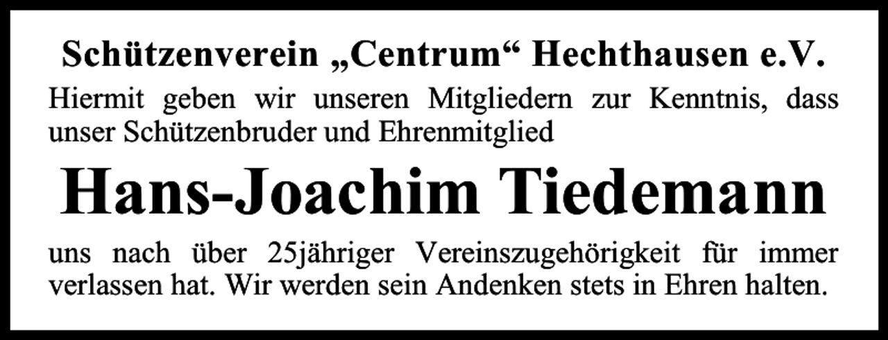 <p>Schützenverein „Centrum“ Hechthausen e.V.<br />Hiermit geben wir unseren Mitgliedern zur Kenntnis, dass<br />unser Schützenbruder und Ehrenmitglied</p><p>Hans-Joachim Tiedemann</p><p>uns nach über 25jähriger Vereinszugehörigkeit für immer<br />verlassen hat. Wir werden sein Andenken stets in Ehren halten.</p>