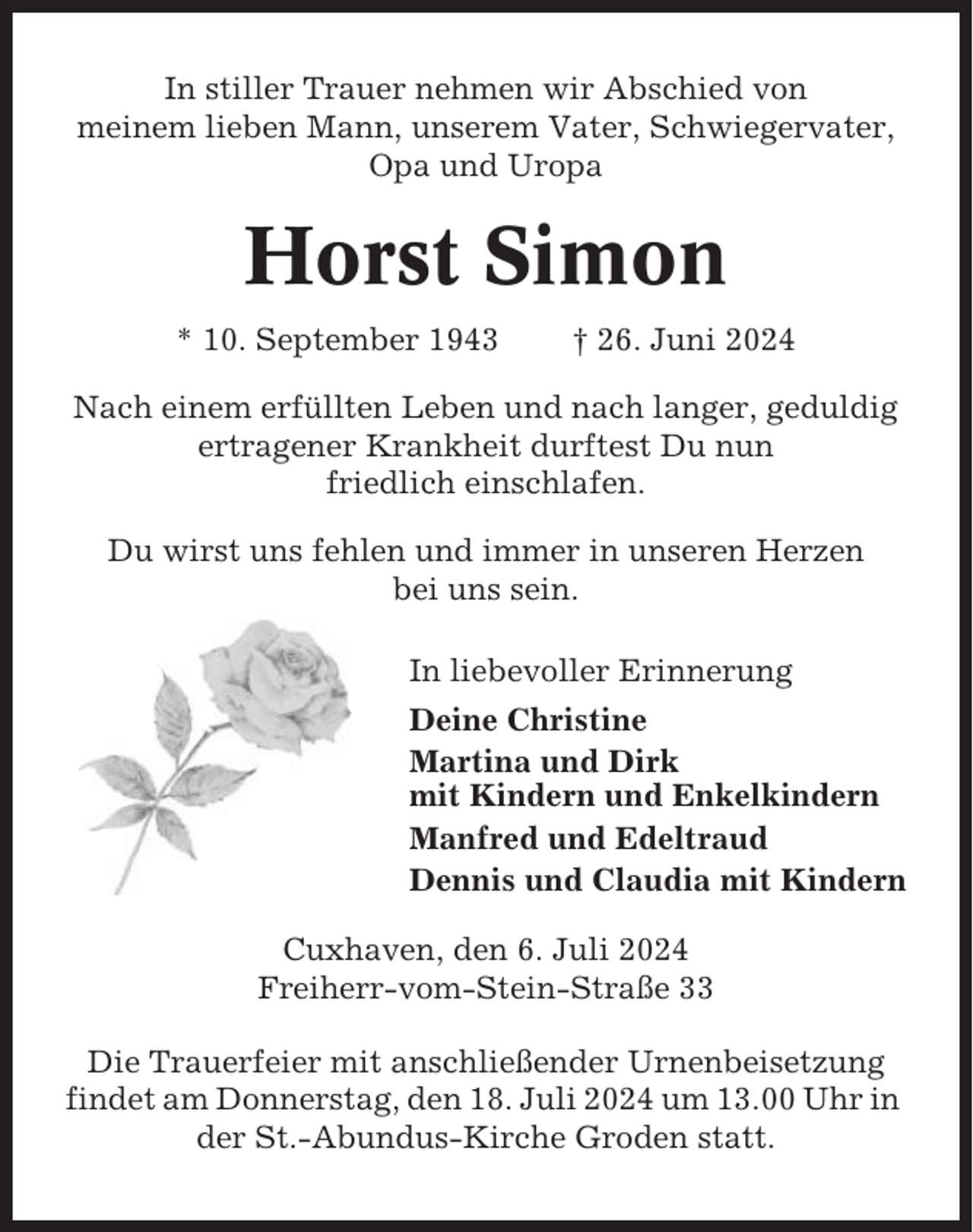 <p>In stiller Trauer nehmen wir Abschied von<br />meinem lieben Mann, unserem Vater, Schwiegervater,<br />Opa und Uropa</p><p>Horst Simon<br />* 10. September 1943</p><p>† 26. Juni 2024</p><p>Nach einem erfüllten Leben und nach langer, geduldig<br />ertragener Krankheit durftest Du nun<br />friedlich einschlafen.<br />Du wirst uns fehlen und immer in unseren Herzen<br />bei uns sein.<br />In liebevoller Erinnerung<br />Deine Christine<br />Martina und Dirk<br />mit Kindern und Enkelkindern<br />Manfred und Edeltraud<br />Dennis und Claudia mit Kindern<br />Cuxhaven, den 6. Juli 2024<br />Freiherr-vom-Stein-Straße 33<br />Die Trauerfeier mit anschließender Urnenbeisetzung<br />findet am Donnerstag, den 18. Juli 2024 um 13.00 Uhr in<br />der St.-Abundus-Kirche Groden statt.</p>