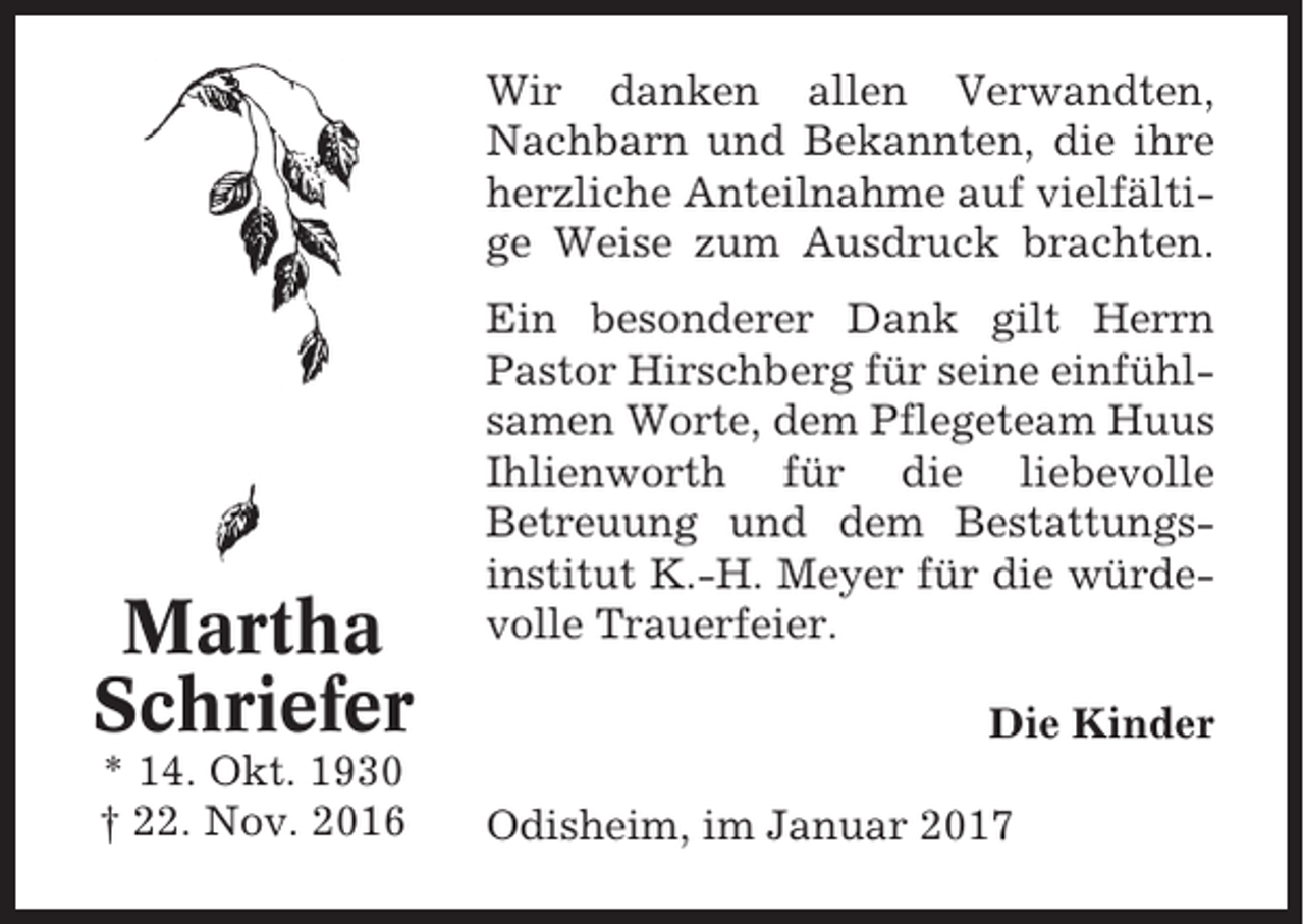 <p>Wir danken allen Verwandten,<br />Nachbarn und Bekannten, die ihre<br />herzliche Anteilnahme auf vielfältige Weise zum Ausdruck brachten.</p><p>Martha<br />Schriefer<br />* 14. Okt. 1930<br />† 22. Nov. 2016</p><p>Ein besonderer Dank gilt Herrn<br />Pastor Hirschberg für seine einfühlsamen Worte, dem Pflegeteam Huus<br />Ihlienworth für die liebevolle<br />Betreuung und dem Bestattungsinstitut K.-H. Meyer für die würdevolle Trauerfeier.<br />Die Kinder<br />Odisheim, im Januar 2017</p>