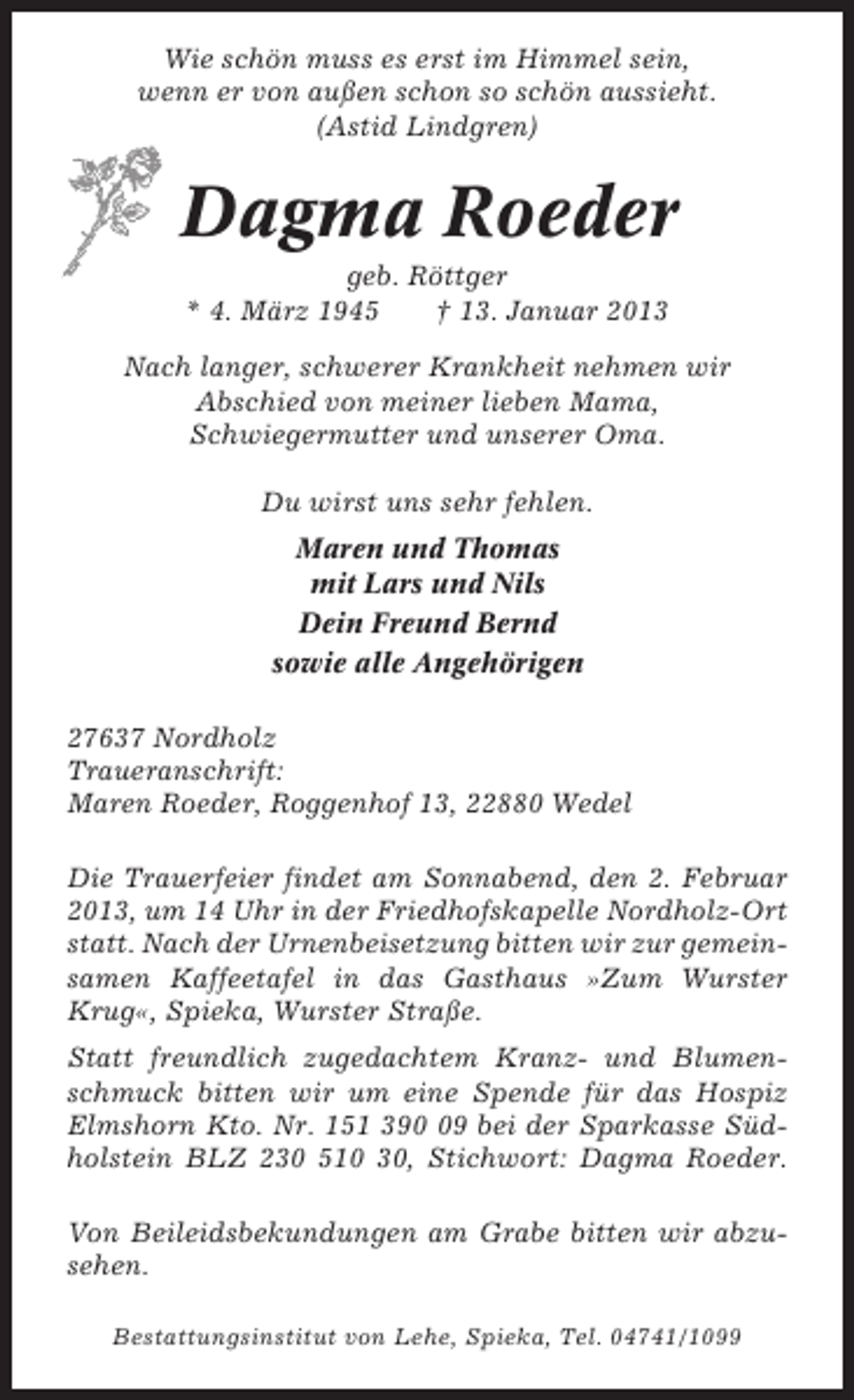 <p>Wie schön muss es erst im Himmel sein,<br />wenn er von außen schon so schön aussieht.<br />(Astid Lindgren)</p><p>Dagma Roeder<br />geb. Röttger<br />* 4. März 1945<br />† 13. Januar 2013<br />Nach langer, schwerer Krankheit nehmen wir<br />Abschied von meiner lieben Mama,<br />Schwiegermutter und unserer Oma.<br />Du wirst uns sehr fehlen.<br />Maren und Thomas<br />mit Lars und Nils<br />Dein Freund Bernd<br />sowie alle Angehörigen<br />27637 Nordholz<br />Traueranschrift:<br />Maren Roeder, Roggenhof 13, 22880 Wedel<br />Die Trauerfeier findet am Sonnabend, den 2. Februar<br />2013, um 14 Uhr in der Friedhofskapelle Nordholz-Ort<br />statt. Nach der Urnenbeisetzung bitten wir zur gemeinsamen Kaffeetafel in das Gasthaus »Zum Wurster<br />Krug«, Spieka, Wurster Straße.<br />Statt freundlich zugedachtem Kranz- und Blumenschmuck bitten wir um eine Spende für das Hospiz<br />Elmshorn Kto. Nr. 151 399 bei der Sparkasse Südholstein BLZ 230 510 30, Stichwort: Dagma Roeder.<br />Von Beileidsbekundungen am Grabe bitten wir abzusehen.<br />Bestattungsinstitut von Lehe, Spieka, Tel. 04741/1099</p>