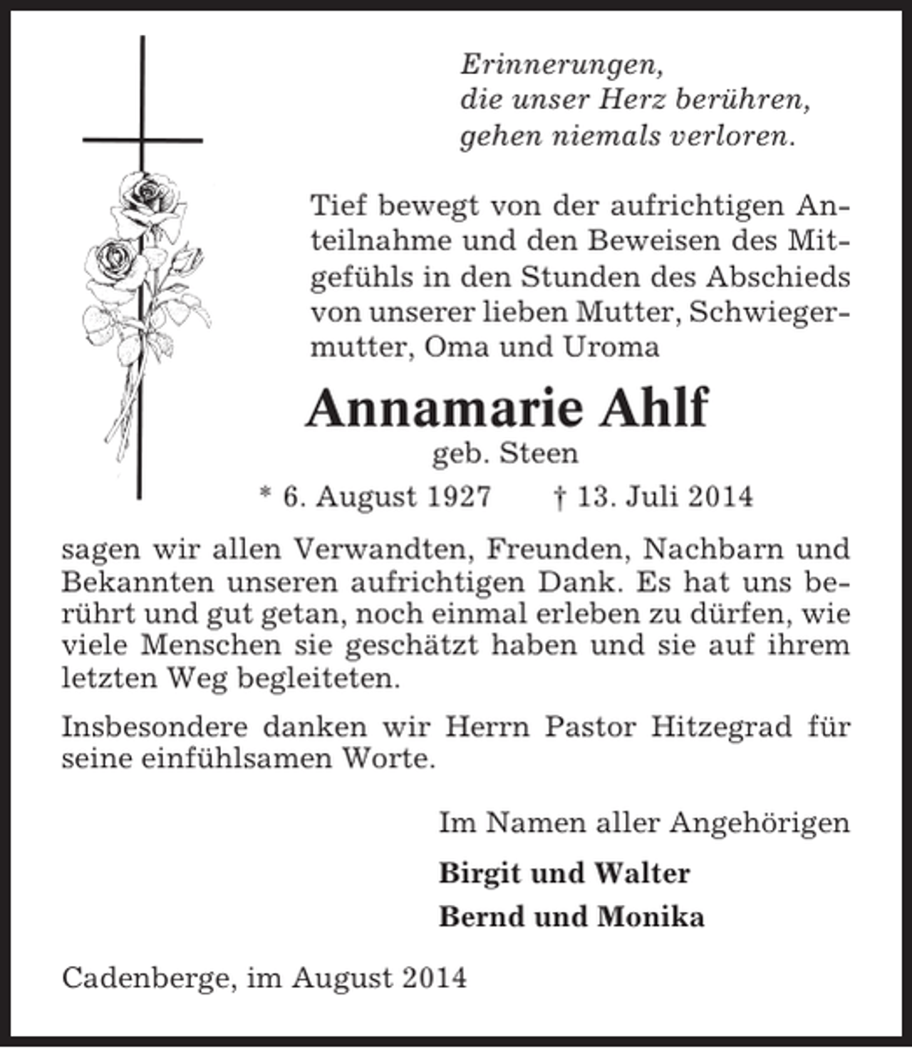 <p>Erinnerungen,<br />die unser Herz berühren,<br />gehen niemals verloren.<br />Tief bewegt von der aufrichtigen Anteilnahme und den Beweisen des Mitgefühls in den Stunden des Abschieds<br />von unserer lieben Mutter, Schwiegermutter, Oma und Uroma</p><p>Annamarie Ahlf<br />geb. Steen<br />* 6. August 1927<br />† 13. Juli 2014<br />sagen wir allen Verwandten, Freunden, Nachbarn und<br />Bekannten unseren aufrichtigen Dank. Es hat uns berührt und gut getan, noch einmal erleben zu dürfen, wie<br />viele Menschen sie geschätzt haben und sie auf ihrem<br />letzten Weg begleiteten.<br />Insbesondere danken wir Herrn Pastor Hitzegrad für<br />seine einfühlsamen Worte.<br />Im Namen aller Angehörigen<br />Birgit und Walter<br />Bernd und Monika<br />Cadenberge, im August 2014</p>