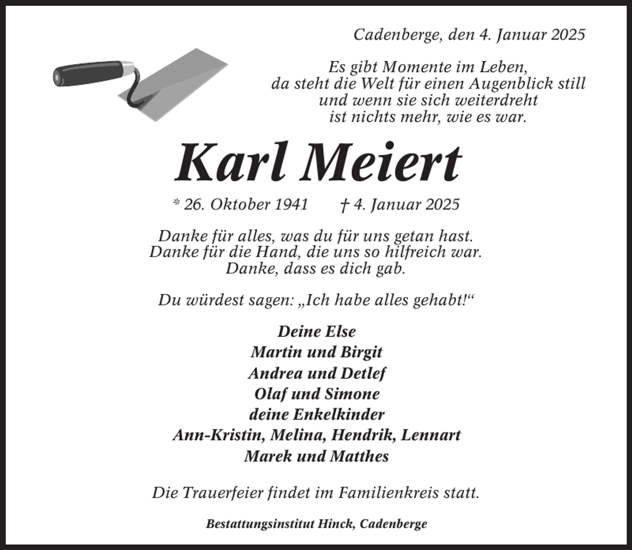 <p>Cadenberge, den 4. Januar 2025<br />Es gibt Momente im Leben,<br />da steht die Welt für einen Augenblick still<br />und wenn sie sich weiterdreht<br />ist nichts mehr, wie es war.</p><p>Karl Meiert<br />* 26. Oktober 1941</p><p>† 4. Januar 2025</p><p>Danke für alles, was du für uns getan hast.<br />Danke für die Hand, die uns so hilfreich war.<br />Danke, dass es dich gab.<br />Du würdest sagen: „Ich habe alles gehabt!“<br />Deine Else<br />Martin und Birgit<br />Andrea und Detlef<br />Olaf und Simone<br />deine Enkelkinder<br />Ann-Kristin, Melina, Hendrik, Lennart<br />Marek und Matthes<br />Die Trauerfeier findet im Familienkreis statt.<br />Bestattungsinstitut Hinck, Cadenberge</p>