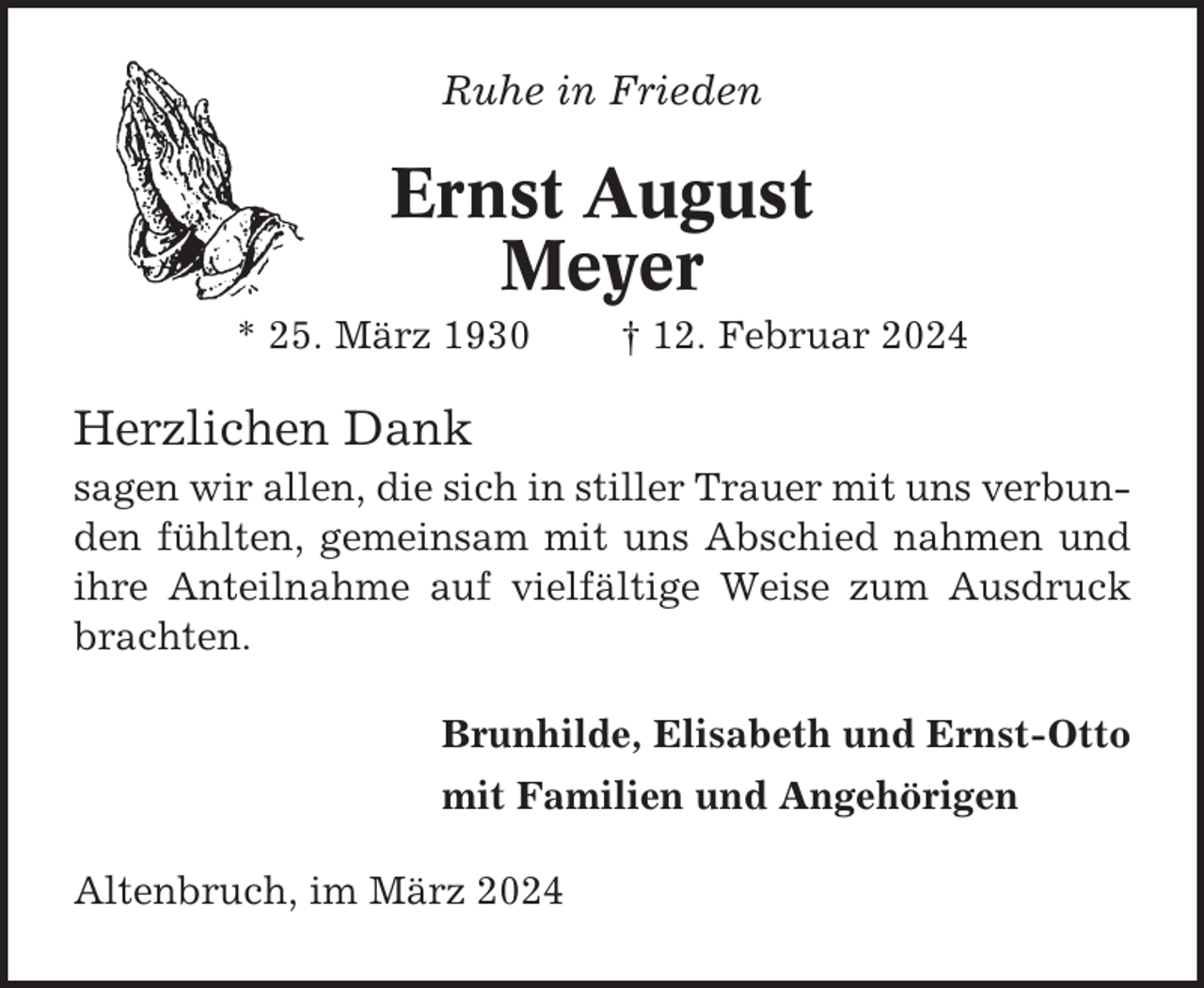 <p>Ruhe in Frieden</p><p>Ernst August<br />Meyer<br />* 25. März 1930</p><p>† 12. Februar 2024</p><p>Herzlichen Dank<br />sagen wir allen, die sich in stiller Trauer mit uns verbunden fühlten, gemeinsam mit uns Abschied nahmen und<br />ihre Anteilnahme auf vielfältige Weise zum Ausdruck<br />brachten.<br />Brunhilde, Elisabeth und Ernst-Otto<br />mit Familien und Angehörigen<br />Altenbruch, im März 2024</p>