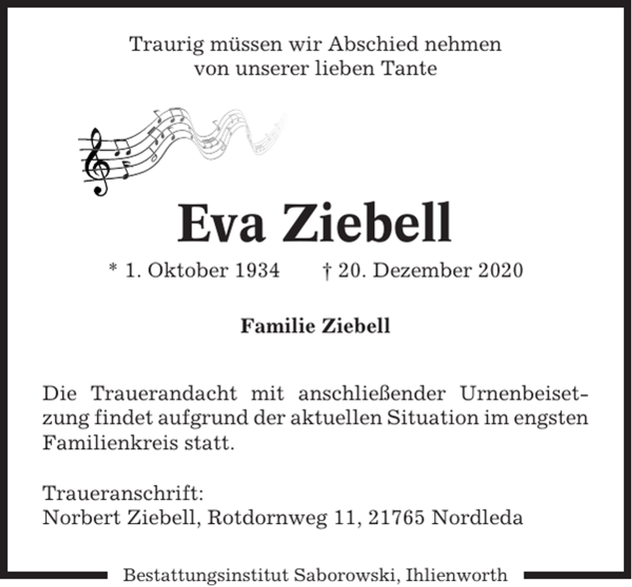 <p>Traurig müssen wir Abschied nehmen<br />von unserer lieben Tante</p><p>Eva Ziebell<br />* 1. Oktober 1934</p><p>† 20. Dezember 2020</p><p>Familie Ziebell<br />Die Trauerandacht mit anschließender Urnenbeisetzung findet aufgrund der aktuellen Situation im engsten<br />Familienkreis statt.<br />Traueranschrift:<br />Norbert Ziebell, Rotdornweg 11, 21765 Nordleda<br />Bestattungsinstitut Saborowski, Ihlienworth</p>