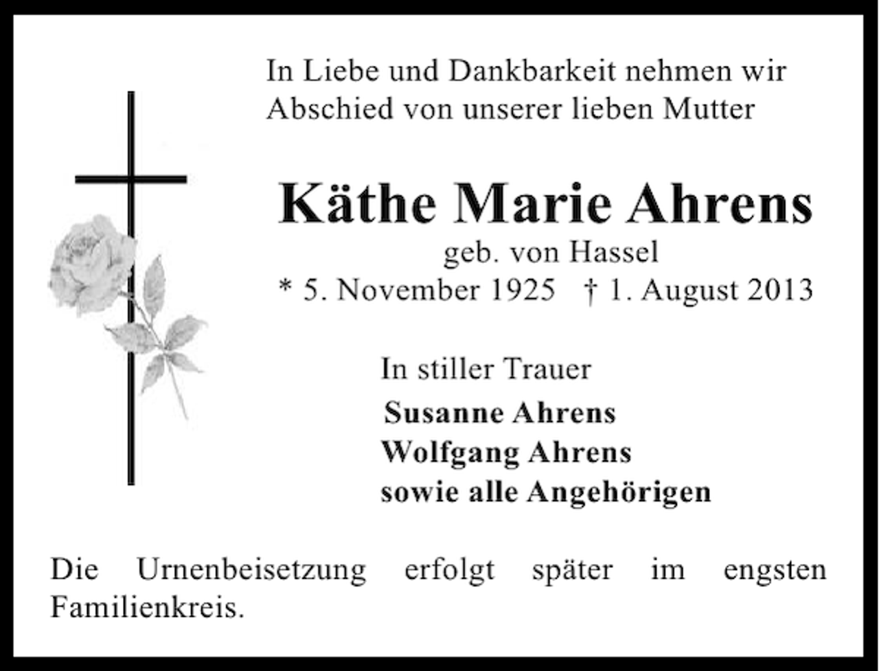<p>In Liebe und Dankbarkeit nehmen wir<br />Abschied von unserer lieben Mutter</p><p>Käthe Marie Ahrens</p><p>geb. von Hassel<br />* 5. November 1925 † 1. August 2013<br />In stiller Trauer<br />Susanne Ahrens<br />Wolfgang Ahrens<br />sowie alle Angehörigen<br />Die Urnenbeisetzung<br />Familienkreis.</p><p>erfolgt</p><p>später</p><p>im</p><p>engsten</p>