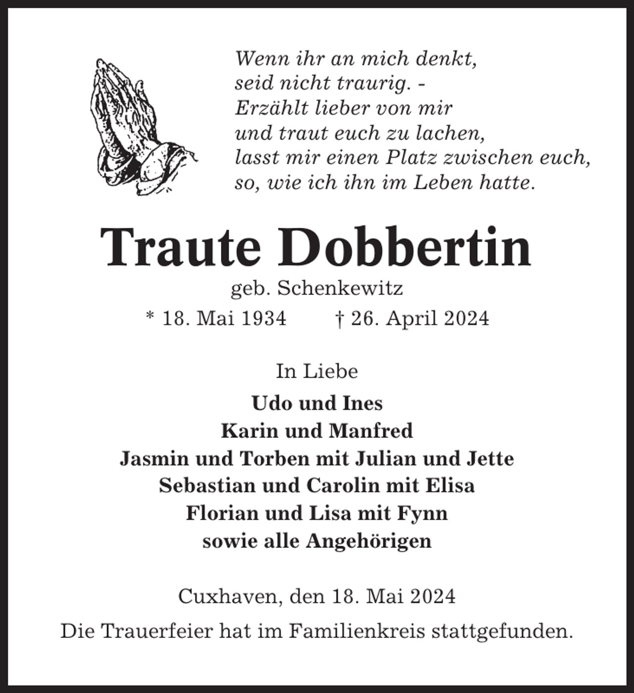 <p>Wenn ihr an mich denkt,<br />seid nicht traurig. Erzählt lieber von mir<br />und traut euch zu lachen,<br />lasst mir einen Platz zwischen euch,<br />so, wie ich ihn im Leben hatte.</p><p>Traute Dobbertin<br />geb. Schenkewitz<br />* 18. Mai 1934<br />† 26. April 2024<br />In Liebe<br />Udo und Ines<br />Karin und Manfred<br />Jasmin und Torben mit Julian und Jette<br />Sebastian und Carolin mit Elisa<br />Florian und Lisa mit Fynn<br />sowie alle Angehörigen<br />Cuxhaven, den 18. Mai 2024<br />Die Trauerfeier hat im Familienkreis stattgefunden.</p>